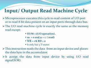 Microprocessor executes this cycle to read content of I/O port
or to read 8 bit data present on an input ports through data bus.
The I/O read machine cycle is exactly the same as the memory
read except:
 IO/M= 1(I/O operation),
 s0 = 0 and s1 = 1. ( read)
 WR = 1 & RD = 0
 It only has 3 T-states
This instruction reads the data from an input device and places
the data byte in the accumulator.
It accept the data from input device by using I/O read
signal(IOR).
Input/ Output Read Machine Cycle
 