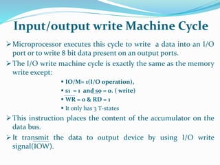 Microprocessor executes this cycle to write a data into an I/O
port or to write 8 bit data present on an output ports.
The I/O write machine cycle is exactly the same as the memory
write except:
 IO/M= 1(I/O operation),
 s1 = 1 and s0 = 0. ( write)
 WR = 0 & RD = 1
 It only has 3 T-states
This instruction places the content of the accumulator on the
data bus.
It transmit the data to output device by using I/O write
signal(IOW).
Input/output write Machine Cycle
 