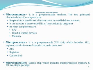 Basic Concepts of Microprocessors
 Microcomputer:- It is a programmable machine. The two principal
characteristics of a computer are:
 Responds to a specific set of instructions in a well-defined manner.
 It can execute a prerecorded list of instructions (a program)
 Its main components are
 CPU
 Input & Output devices
 Memory
 Microprocessor:- It is a programmable VLSI chip which includes ALU,
register circuits & control circuits. Its main units are-
 ALU
 Registers
 Control Unit
 Microcontroller:- Silicon chip which includes microprocessor, memory &
I/O in a single package
3
 