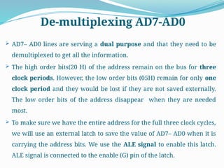De-multiplexing AD7-AD0
 AD7– AD0 lines are serving a dual purpose and that they need to be
demultiplexed to get all the information.
 The high order bits(20 H) of the address remain on the bus for three
clock periods. However, the low order bits (05H) remain for only one
clock period and they would be lost if they are not saved externally.
The low order bits of the address disappear when they are needed
most.
 To make sure we have the entire address for the full three clock cycles,
we will use an external latch to save the value of AD7– AD0 when it is
carrying the address bits. We use the ALE signal to enable this latch.
ALE signal is connected to the enable (G) pin of the latch.
 