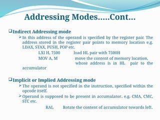 Addressing Modes…..Cont…
Indirect Addressing mode
In this address of the operand is specified by the register pair. The
address stored in the register pair points to memory location e.g.
LDAX, STAX, PUSH, POP etc.
LXI H, 7500 load HL pair with 7500H
MOV A, M move the content of memory location,
whose address is in HL pair to the
accumulator
Implicit or Implied Addressing mode
The operand is not specified in the instruction, specified within the
opcode itself.
Operand is supposed to be present in accumulator. e.g. CMA, CMC,
STC etc.
RAL Rotate the content of accumulator towards left.
 