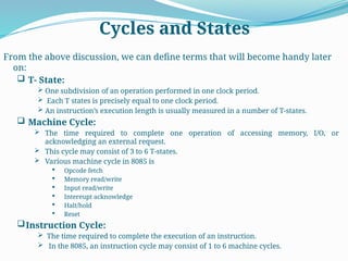 Cycles and States
From the above discussion, we can define terms that will become handy later
on:
 T- State:
 One subdivision of an operation performed in one clock period.
 Each T states is precisely equal to one clock period.
 An instruction’s execution length is usually measured in a number of T-states.
 Machine Cycle:
 The time required to complete one operation of accessing memory, I/O, or
acknowledging an external request.
 This cycle may consist of 3 to 6 T-states.
 Various machine cycle in 8085 is
 Opcode fetch
 Memory read/write
 Input read/write
 Intereupt acknowledge
 Halt/hold
 Reset
Instruction Cycle:
 The time required to complete the execution of an instruction.
 In the 8085, an instruction cycle may consist of 1 to 6 machine cycles.
 