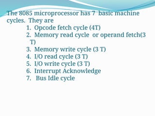The 8085 microprocessor has 7 basic machine
cycles. They are
1. Opcode fetch cycle (4T)
2. Memory read cycle or operand fetch(3
T)
3. Memory write cycle (3 T)
4. I/O read cycle (3 T)
5. I/O write cycle (3 T)
6. Interrupt Acknowledge
7. Bus Idle cycle
 