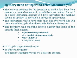  This cycle is executed by the processor to read a data byte from
memory or to fetch operand in a multi byte instruction. For ex. 2
or 3 byte instruction because in 1 byte instruction the machine
code is an opcode; so operation is always an opcode fetch
 The instructions which have more than one byte word size will
use the machine cycle after the opcode fetch machine cycle.
The memory read machine cycle is exactly the same as the
opcode fetch except:
 IO/M= 0(memory operation),
 s1 = 1 and s0 = 0. (memory read)
 WR = 1 & RD = 0
 It only has 3 T-states
 First cycle is opcode fetch cycle.
 So this cycle requires
4T(opcode) +3T(memory read )=7 T states to execute.
Memory Read or Operand Fetch Machine Cycle
 