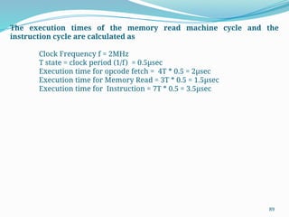89
The execution times of the memory read machine cycle and the
instruction cycle are calculated as
Clock Frequency f = 2MHz
T state = clock period (1/f) = 0.5µsec
Execution time for opcode fetch = 4T * 0.5 = 2µsec
Execution time for Memory Read = 3T * 0.5 = 1.5µsec
Execution time for Instruction = 7T * 0.5 = 3.5µsec
 