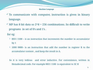 9
Machine Language
 To communicate with computer, instruction is given in binary
language.
 MP has 8 bit data so 2^8 = 256 combinations. So difficult to write
programs in set of 0’s and 1’s .
for eg:
 0011 1100 – is an instruction that increments the number in accumulator
by 1
 1000 0000– is an instruction that add the number in register B to the
accumulator content , and keep the result in A.
So it is very tedious and error inductive. For convenience, written in
Hexadecimal code. For example 0011 1100 is equivalent to 3C H
 