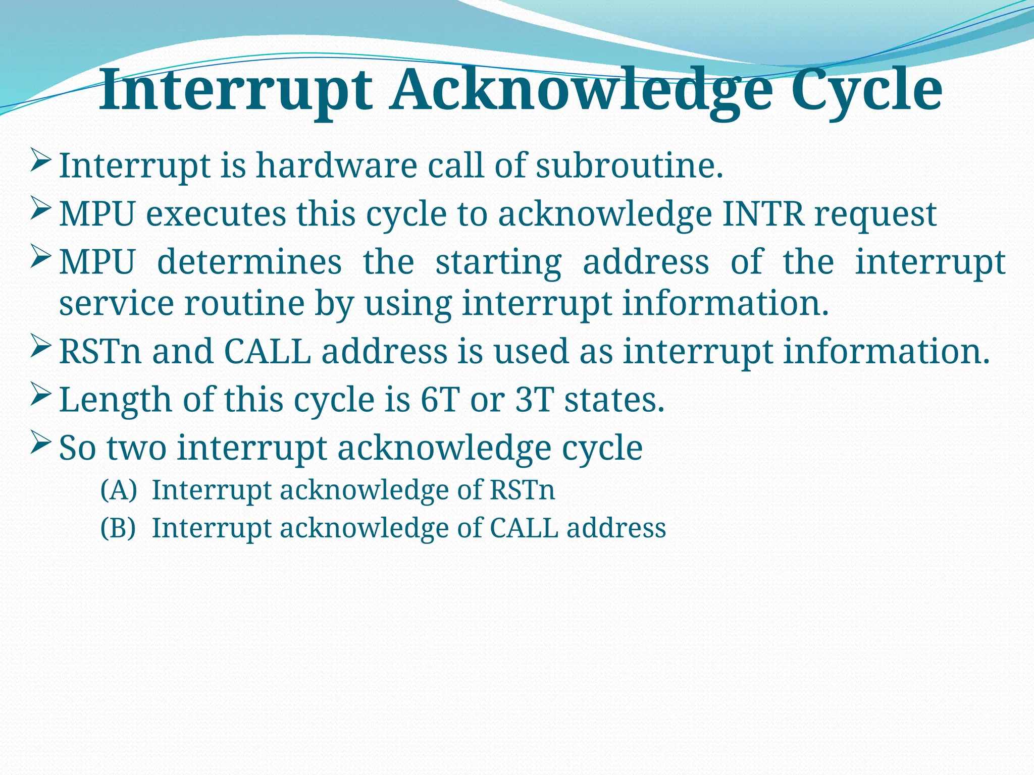 Interrupt is hardware call of subroutine.
MPU executes this cycle to acknowledge INTR request
MPU determines the starting address of the interrupt
service routine by using interrupt information.
RSTn and CALL address is used as interrupt information.
Length of this cycle is 6T or 3T states.
So two interrupt acknowledge cycle
(A) Interrupt acknowledge of RSTn
(B) Interrupt acknowledge of CALL address
Interrupt Acknowledge Cycle
 