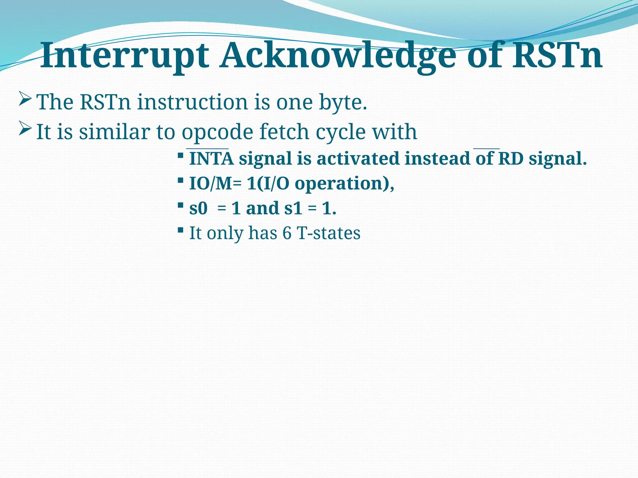 The RSTn instruction is one byte.
It is similar to opcode fetch cycle with
 INTA signal is activated instead of RD signal.
 IO/M= 1(I/O operation),
 s0 = 1 and s1 = 1.
 It only has 6 T-states
Interrupt Acknowledge of RSTn
 