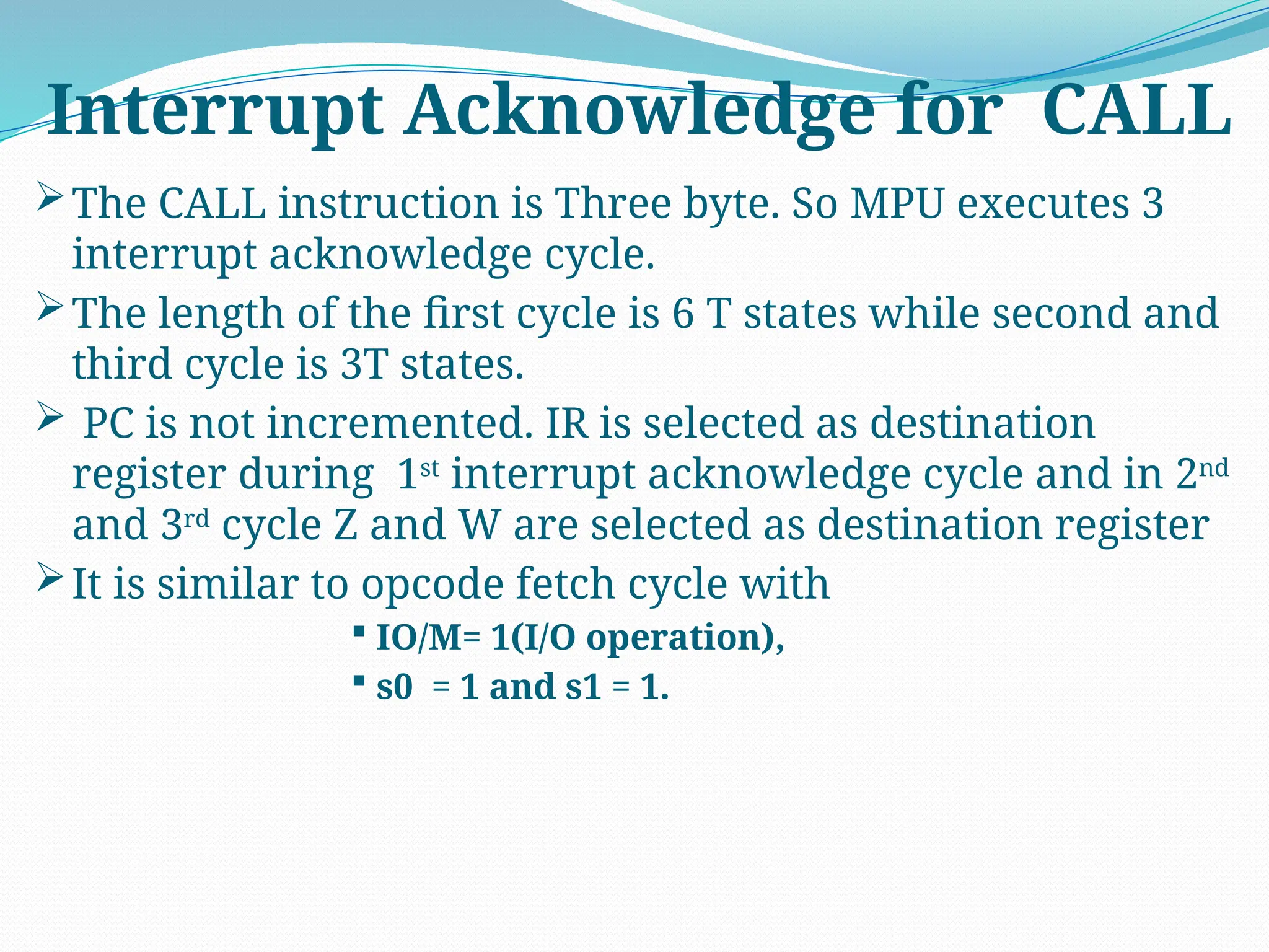 The CALL instruction is Three byte. So MPU executes 3
interrupt acknowledge cycle.
The length of the first cycle is 6 T states while second and
third cycle is 3T states.
 PC is not incremented. IR is selected as destination
register during 1st
interrupt acknowledge cycle and in 2nd
and 3rd
cycle Z and W are selected as destination register
It is similar to opcode fetch cycle with
 IO/M= 1(I/O operation),
 s0 = 1 and s1 = 1.
Interrupt Acknowledge for CALL
 
