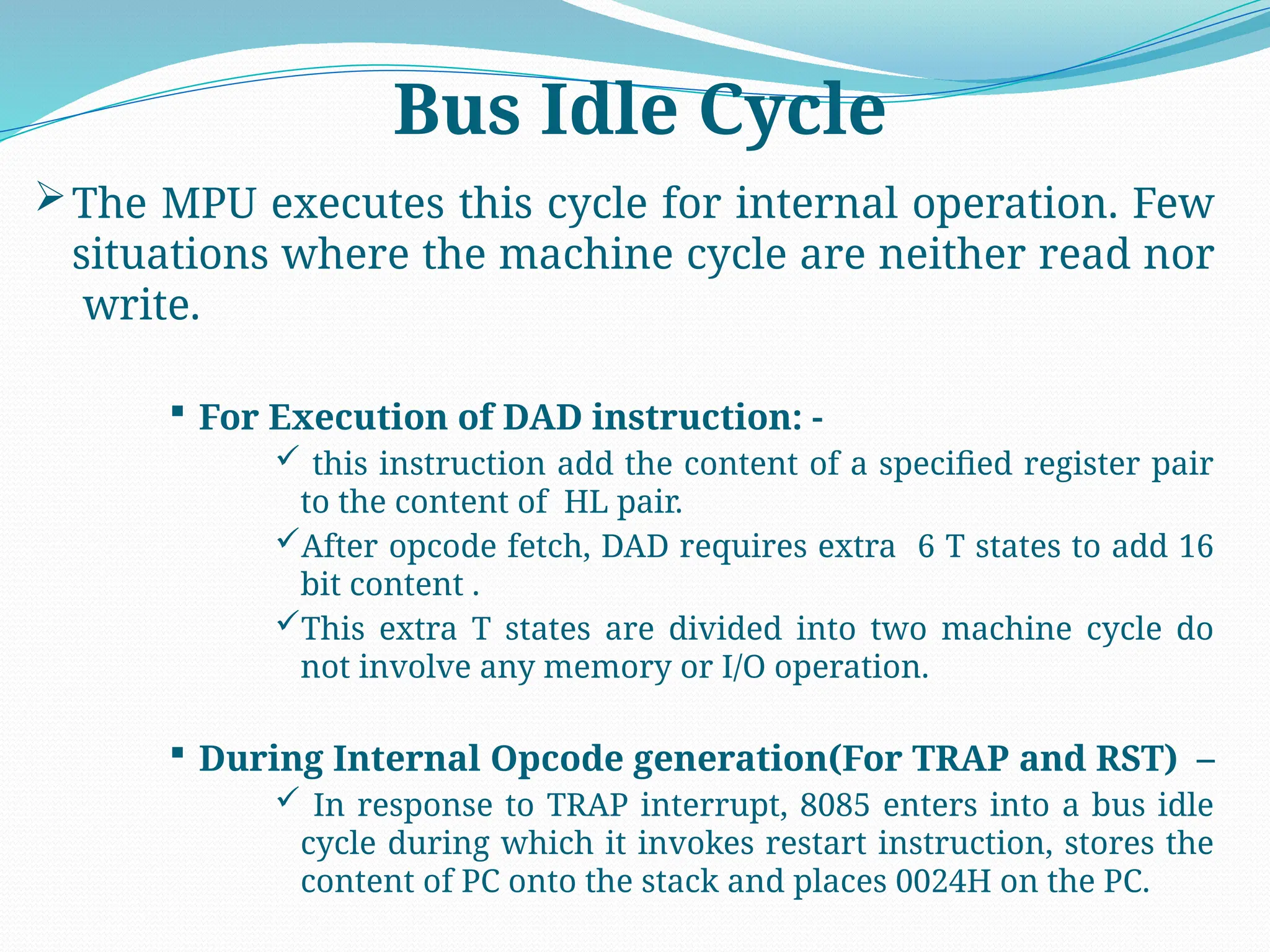 The MPU executes this cycle for internal operation. Few
situations where the machine cycle are neither read nor
write.
 For Execution of DAD instruction: -
 this instruction add the content of a specified register pair
to the content of HL pair.
After opcode fetch, DAD requires extra 6 T states to add 16
bit content .
This extra T states are divided into two machine cycle do
not involve any memory or I/O operation.
 During Internal Opcode generation(For TRAP and RST) –
 In response to TRAP interrupt, 8085 enters into a bus idle
cycle during which it invokes restart instruction, stores the
content of PC onto the stack and places 0024H on the PC.
Bus Idle Cycle
 