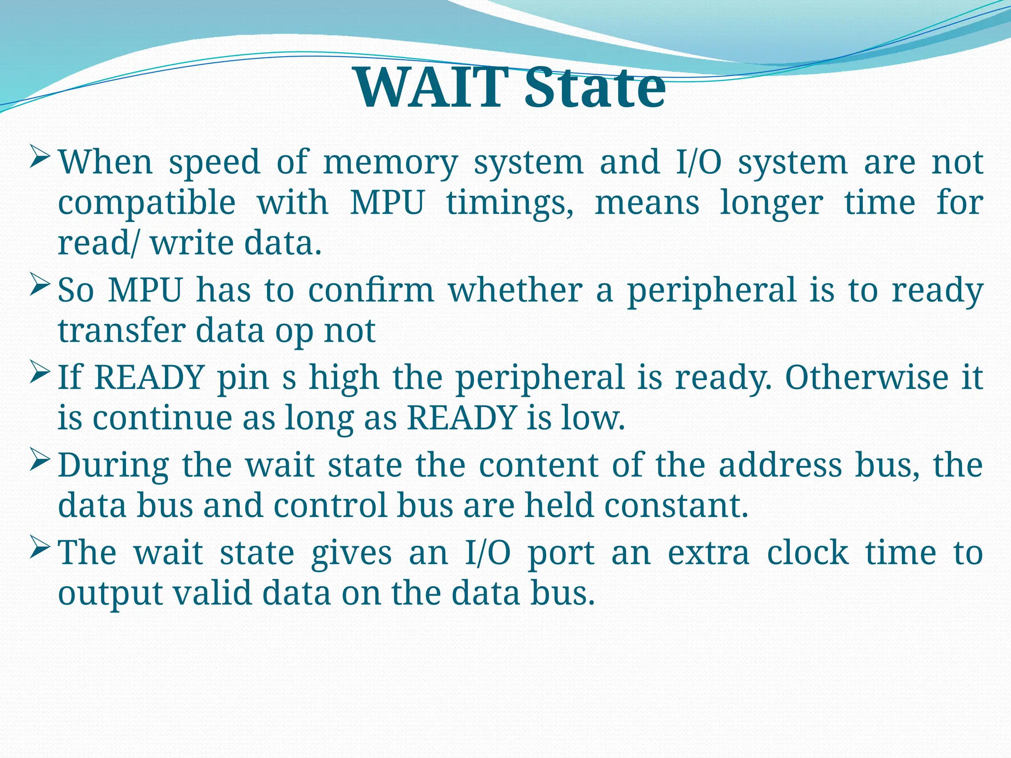 When speed of memory system and I/O system are not
compatible with MPU timings, means longer time for
read/ write data.
So MPU has to confirm whether a peripheral is to ready
transfer data op not
If READY pin s high the peripheral is ready. Otherwise it
is continue as long as READY is low.
During the wait state the content of the address bus, the
data bus and control bus are held constant.
The wait state gives an I/O port an extra clock time to
output valid data on the data bus.
WAIT State
 
