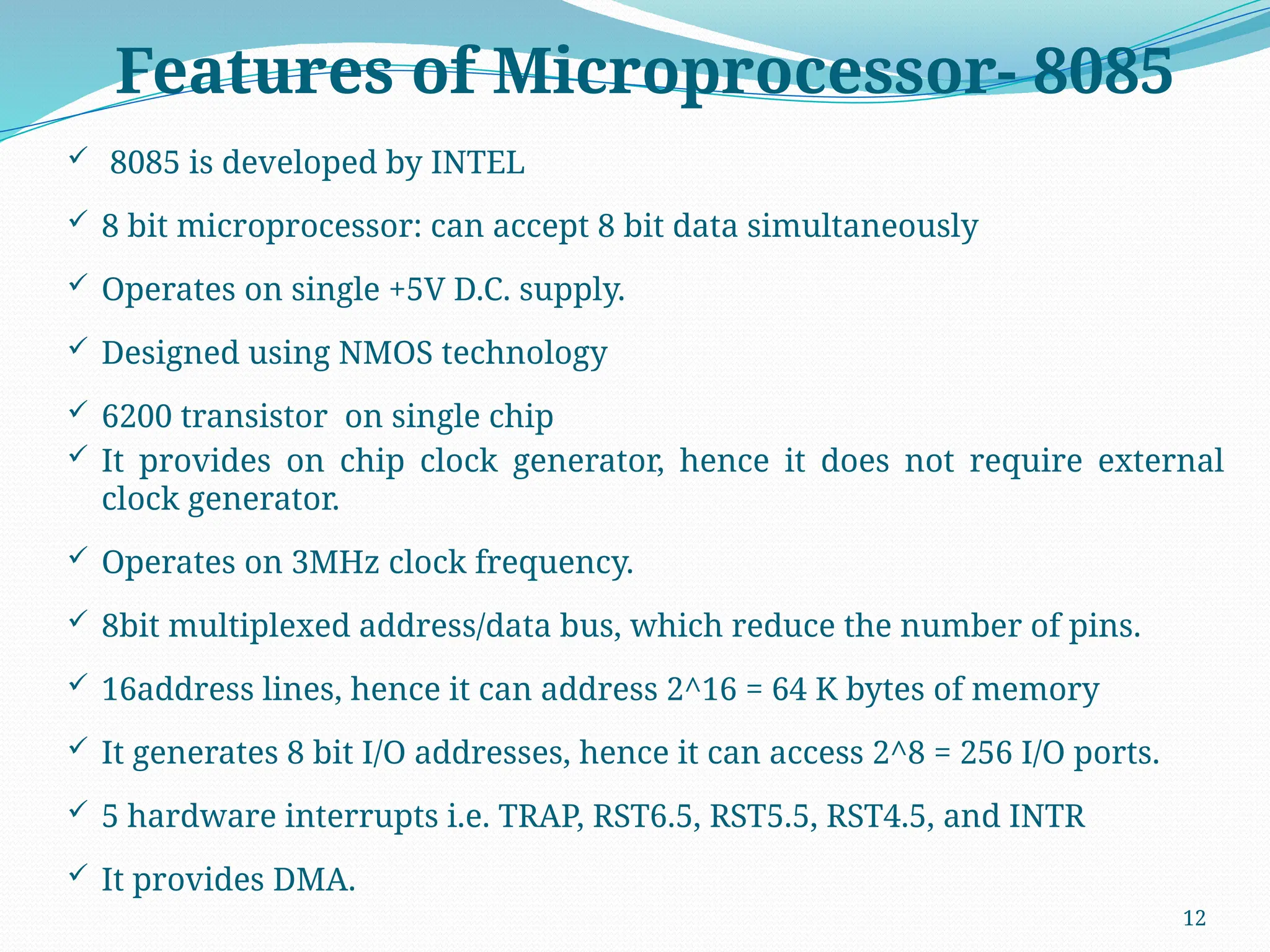 12
Features of Microprocessor- 8085
 8085 is developed by INTEL
 8 bit microprocessor: can accept 8 bit data simultaneously
 Operates on single +5V D.C. supply.
 Designed using NMOS technology
 6200 transistor on single chip
 It provides on chip clock generator, hence it does not require external
clock generator.
 Operates on 3MHz clock frequency.
 8bit multiplexed address/data bus, which reduce the number of pins.
 16address lines, hence it can address 2^16 = 64 K bytes of memory
 It generates 8 bit I/O addresses, hence it can access 2^8 = 256 I/O ports.
 5 hardware interrupts i.e. TRAP, RST6.5, RST5.5, RST4.5, and INTR
 It provides DMA.
 