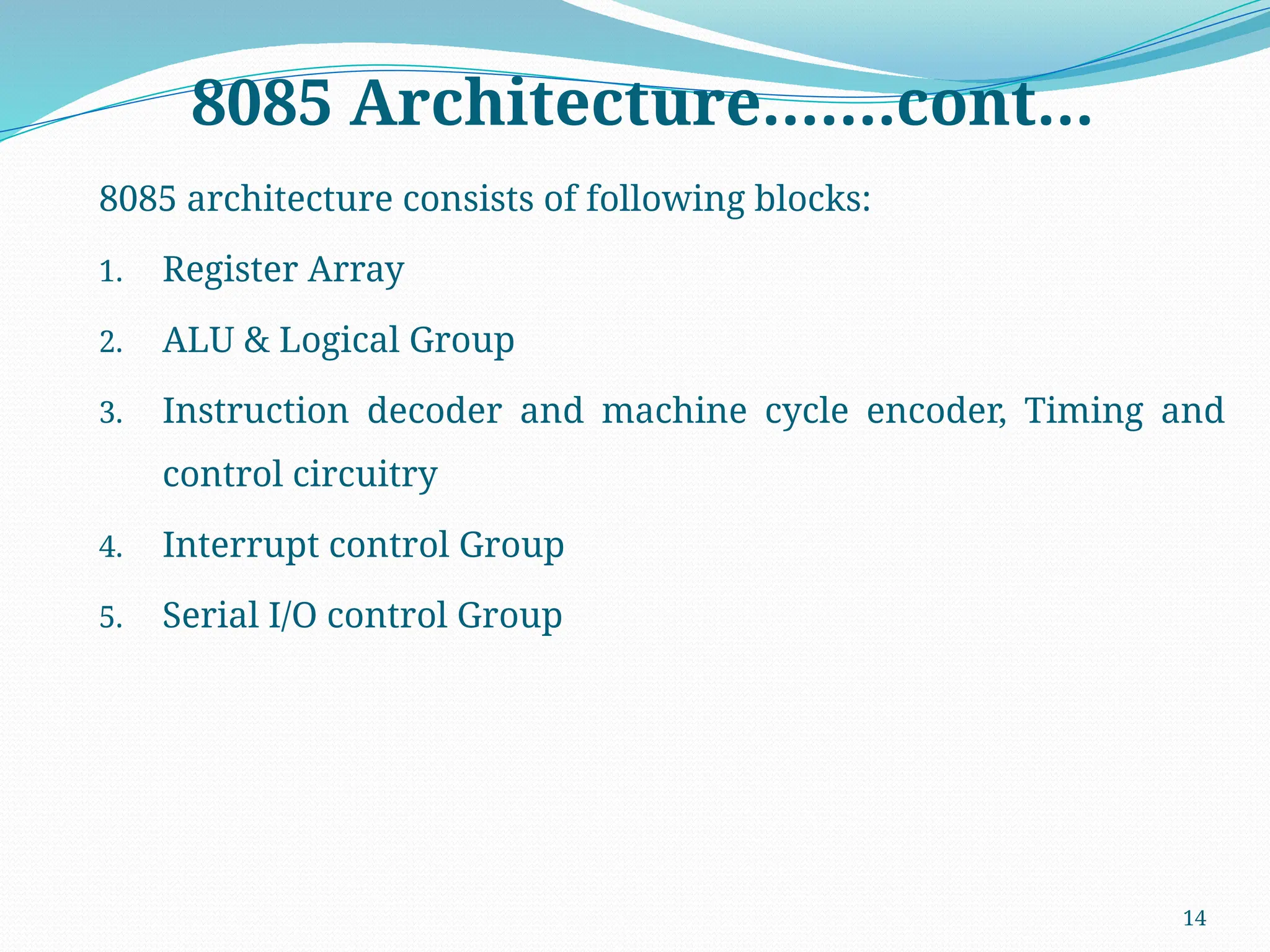 14
8085 Architecture…….cont…
8085 architecture consists of following blocks:
1. Register Array
2. ALU & Logical Group
3. Instruction decoder and machine cycle encoder, Timing and
control circuitry
4. Interrupt control Group
5. Serial I/O control Group
 