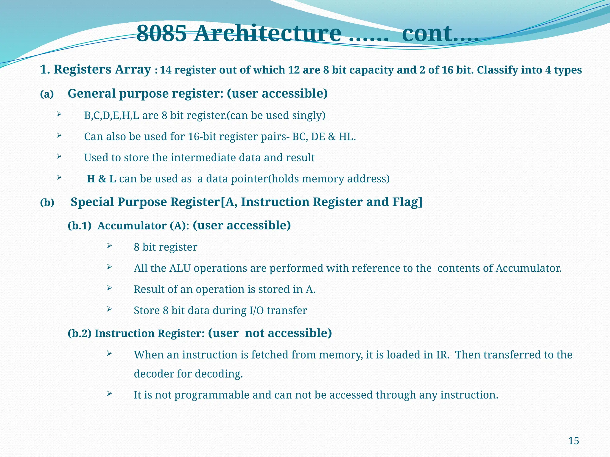 15
8085 Architecture …… cont….
1. Registers Array : 14 register out of which 12 are 8 bit capacity and 2 of 16 bit. Classify into 4 types
(a) General purpose register: (user accessible)
 B,C,D,E,H,L are 8 bit register.(can be used singly)
 Can also be used for 16-bit register pairs- BC, DE & HL.
 Used to store the intermediate data and result
 H & L can be used as a data pointer(holds memory address)
(b) Special Purpose Register[A, Instruction Register and Flag]
(b.1) Accumulator (A): (user accessible)
 8 bit register
 All the ALU operations are performed with reference to the contents of Accumulator.
 Result of an operation is stored in A.
 Store 8 bit data during I/O transfer
(b.2) Instruction Register: (user not accessible)
 When an instruction is fetched from memory, it is loaded in IR. Then transferred to the
decoder for decoding.
 It is not programmable and can not be accessed through any instruction.
 