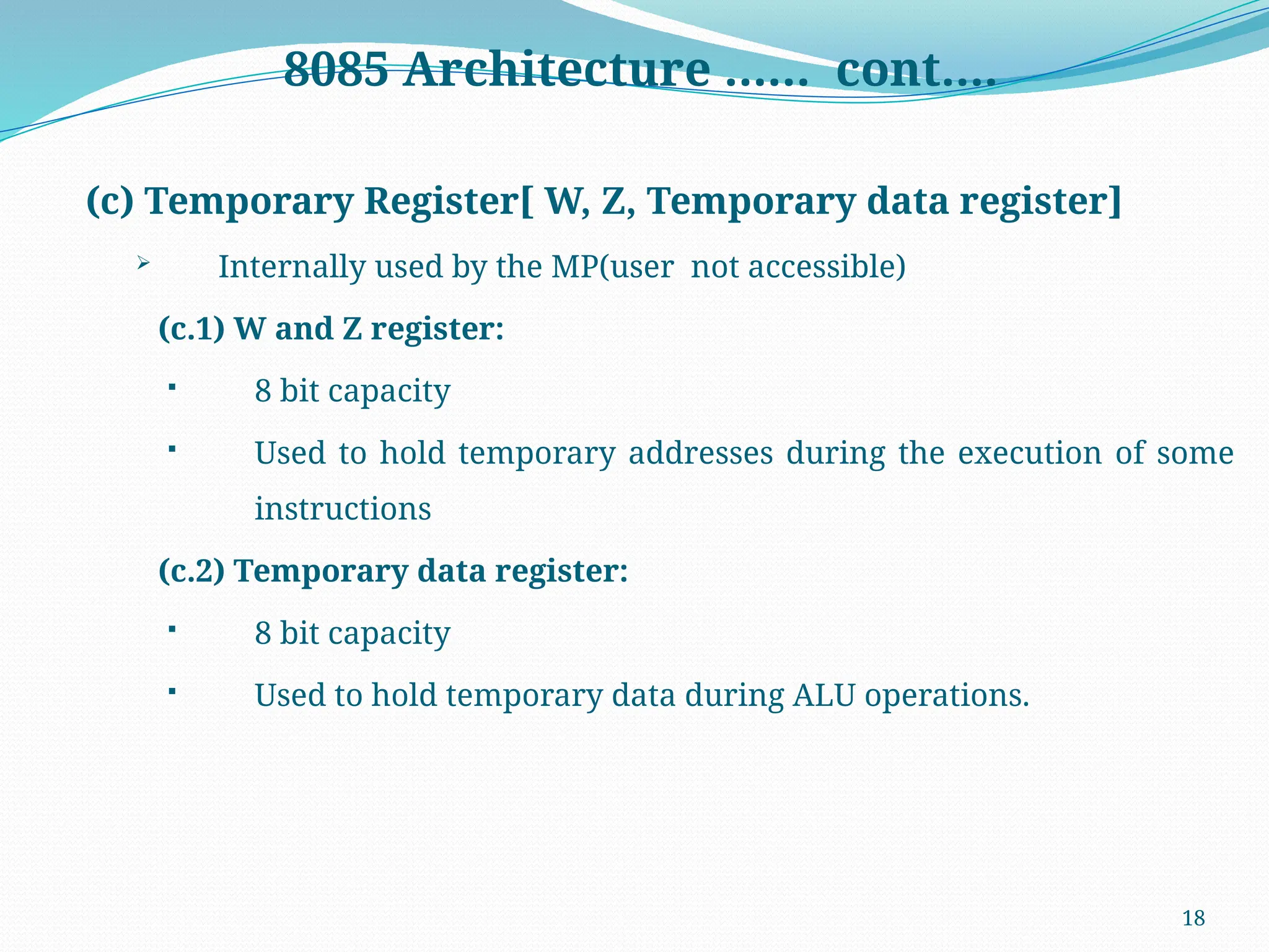 18
8085 Architecture …… cont….
(c) Temporary Register[ W, Z, Temporary data register]
 Internally used by the MP(user not accessible)
(c.1) W and Z register:
 8 bit capacity
 Used to hold temporary addresses during the execution of some
instructions
(c.2) Temporary data register:
 8 bit capacity
 Used to hold temporary data during ALU operations.
 