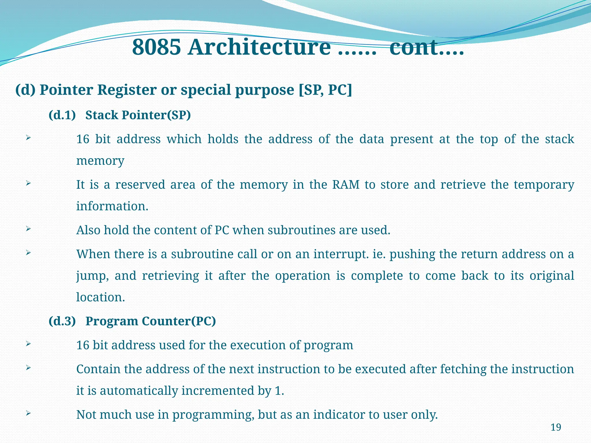 19
8085 Architecture …… cont….
(d) Pointer Register or special purpose [SP, PC]
(d.1) Stack Pointer(SP)
 16 bit address which holds the address of the data present at the top of the stack
memory
 It is a reserved area of the memory in the RAM to store and retrieve the temporary
information.
 Also hold the content of PC when subroutines are used.
 When there is a subroutine call or on an interrupt. ie. pushing the return address on a
jump, and retrieving it after the operation is complete to come back to its original
location.
(d.3) Program Counter(PC)
 16 bit address used for the execution of program
 Contain the address of the next instruction to be executed after fetching the instruction
it is automatically incremented by 1.
 Not much use in programming, but as an indicator to user only.
 