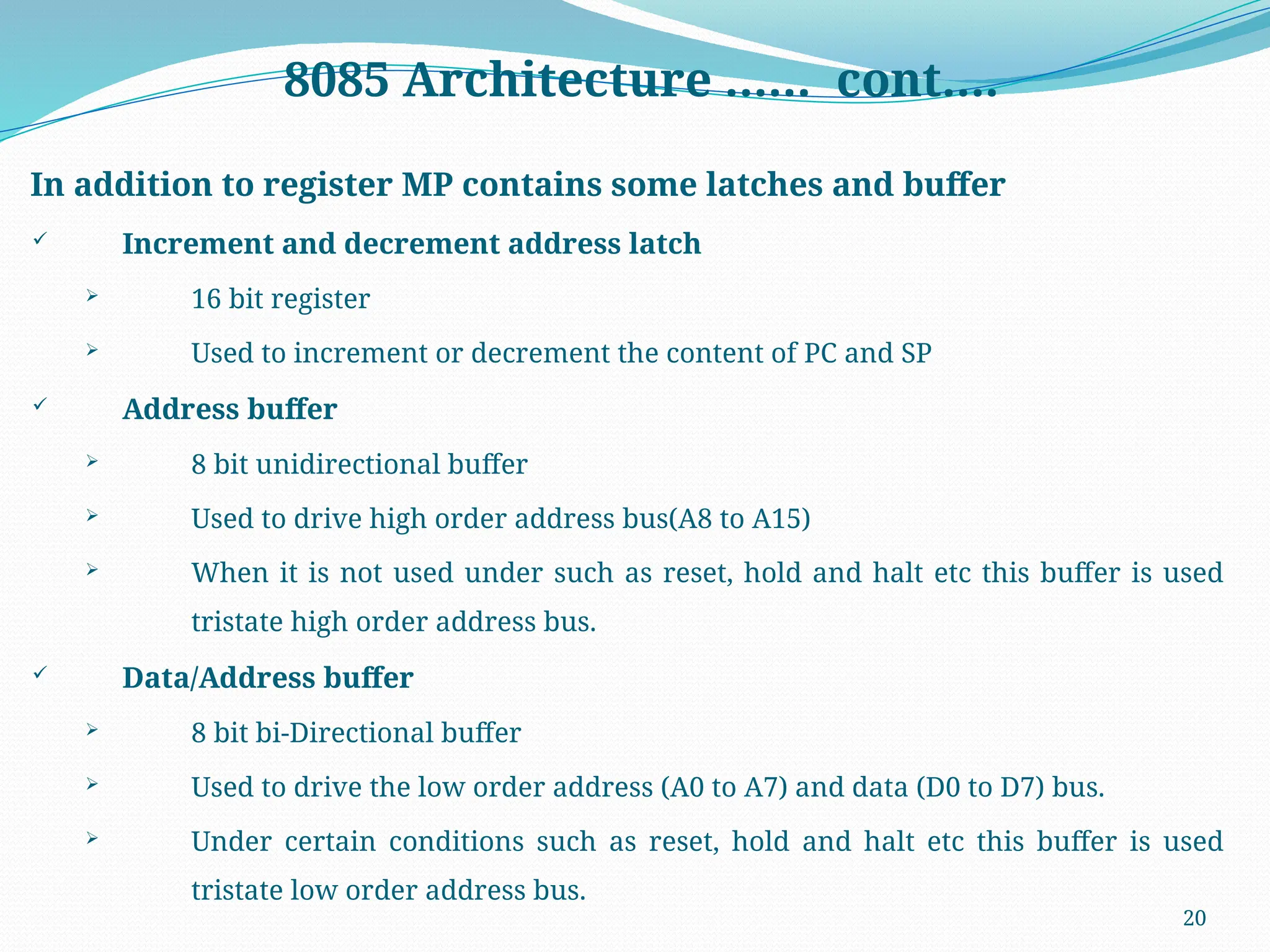 20
8085 Architecture …… cont….
In addition to register MP contains some latches and buffer
 Increment and decrement address latch
 16 bit register
 Used to increment or decrement the content of PC and SP
 Address buffer
 8 bit unidirectional buffer
 Used to drive high order address bus(A8 to A15)
 When it is not used under such as reset, hold and halt etc this buffer is used
tristate high order address bus.
 Data/Address buffer
 8 bit bi-Directional buffer
 Used to drive the low order address (A0 to A7) and data (D0 to D7) bus.
 Under certain conditions such as reset, hold and halt etc this buffer is used
tristate low order address bus.
 