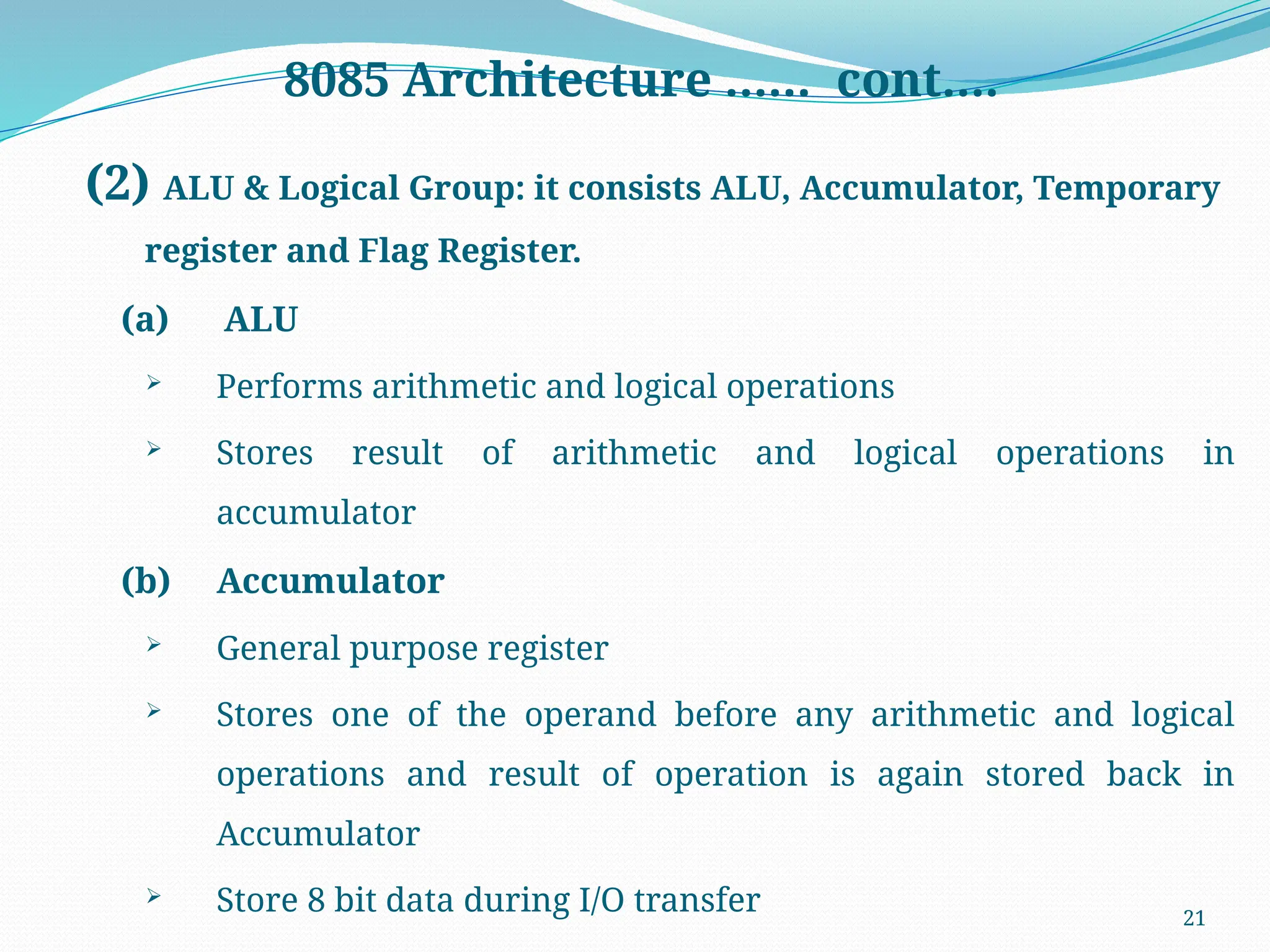 21
8085 Architecture …… cont….
(2) ALU & Logical Group: it consists ALU, Accumulator, Temporary
register and Flag Register.
(a) ALU
 Performs arithmetic and logical operations
 Stores result of arithmetic and logical operations in
accumulator
(b) Accumulator
 General purpose register
 Stores one of the operand before any arithmetic and logical
operations and result of operation is again stored back in
Accumulator
 Store 8 bit data during I/O transfer
 