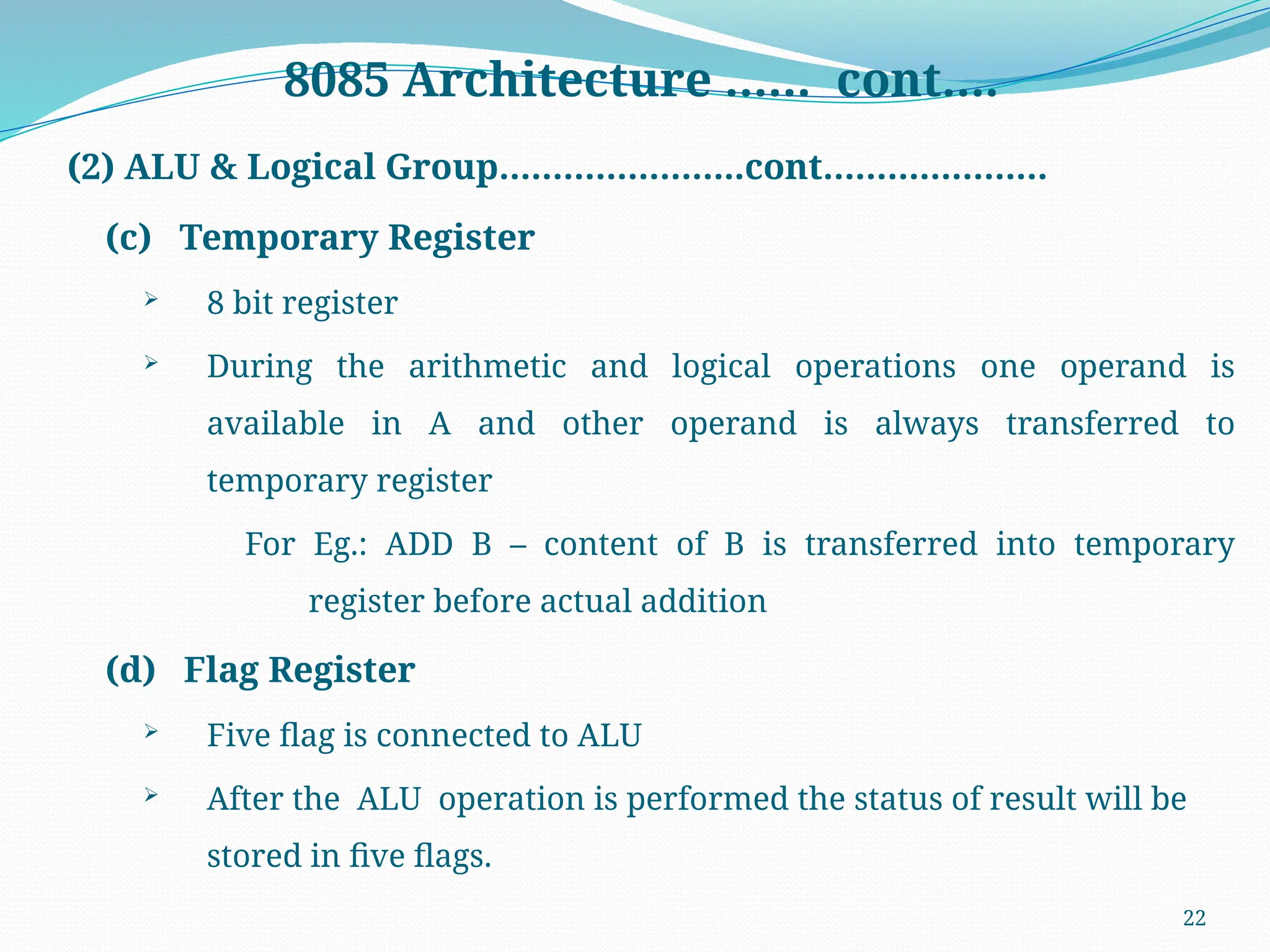 22
8085 Architecture …… cont….
(2) ALU & Logical Group…………………..cont…………………
(c) Temporary Register
 8 bit register
 During the arithmetic and logical operations one operand is
available in A and other operand is always transferred to
temporary register
For Eg.: ADD B – content of B is transferred into temporary
register before actual addition
(d) Flag Register
 Five flag is connected to ALU
 After the ALU operation is performed the status of result will be
stored in five flags.
 