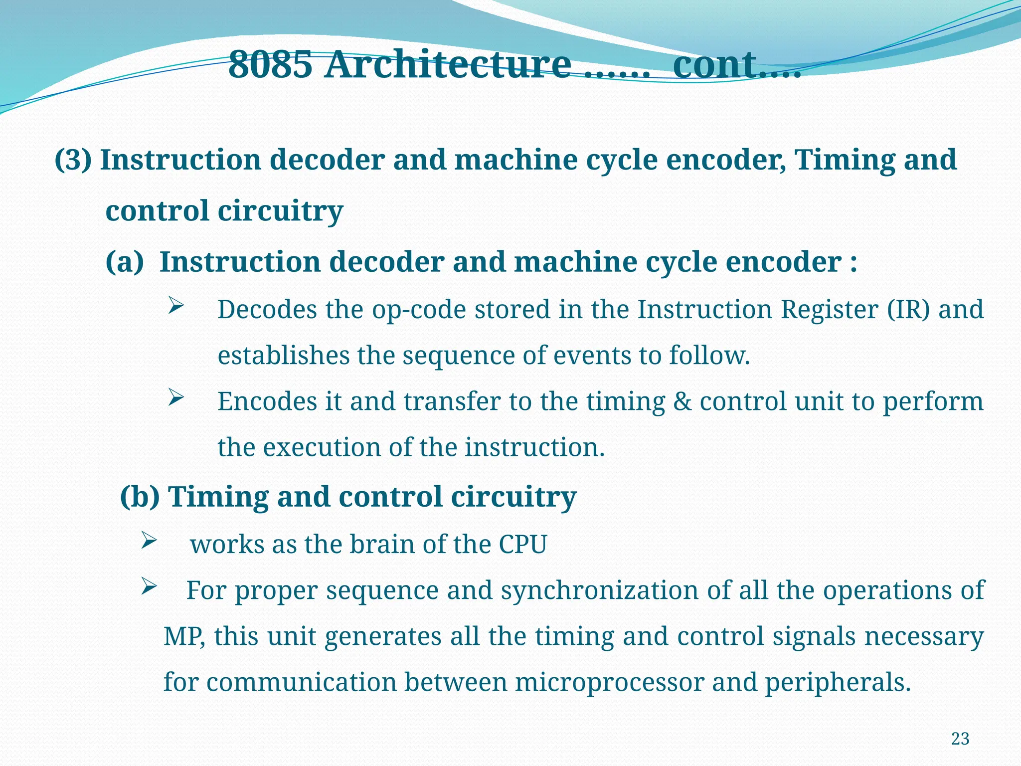 23
8085 Architecture …… cont….
(3) Instruction decoder and machine cycle encoder, Timing and
control circuitry
(a) Instruction decoder and machine cycle encoder :
 Decodes the op-code stored in the Instruction Register (IR) and
establishes the sequence of events to follow.
 Encodes it and transfer to the timing & control unit to perform
the execution of the instruction.
(b) Timing and control circuitry
 works as the brain of the CPU
 For proper sequence and synchronization of all the operations of
MP, this unit generates all the timing and control signals necessary
for communication between microprocessor and peripherals.
 