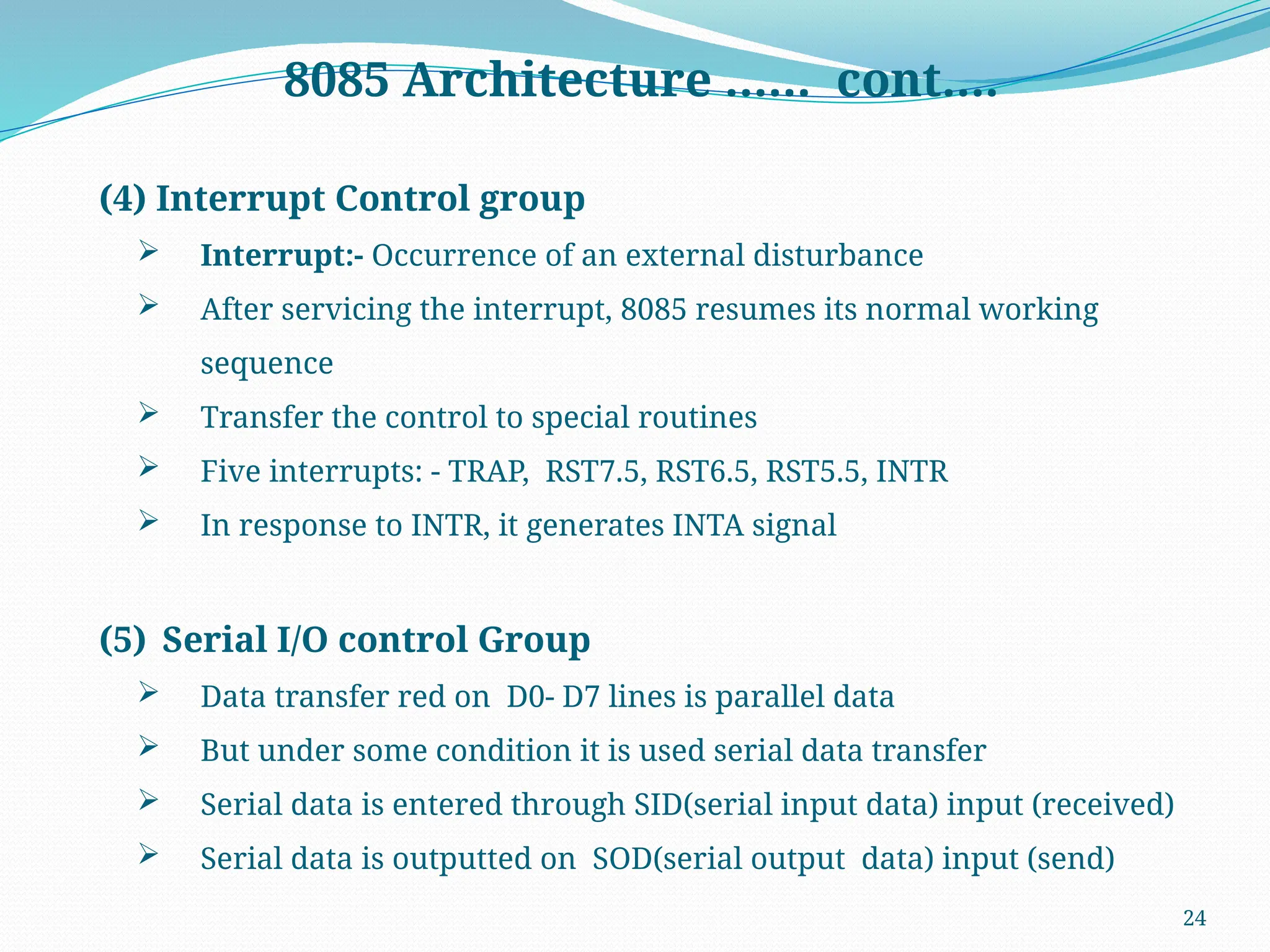 24
8085 Architecture …… cont….
(4) Interrupt Control group
 Interrupt:- Occurrence of an external disturbance
 After servicing the interrupt, 8085 resumes its normal working
sequence
 Transfer the control to special routines
 Five interrupts: - TRAP, RST7.5, RST6.5, RST5.5, INTR
 In response to INTR, it generates INTA signal
(5) Serial I/O control Group
 Data transfer red on D0- D7 lines is parallel data
 But under some condition it is used serial data transfer
 Serial data is entered through SID(serial input data) input (received)
 Serial data is outputted on SOD(serial output data) input (send)
 