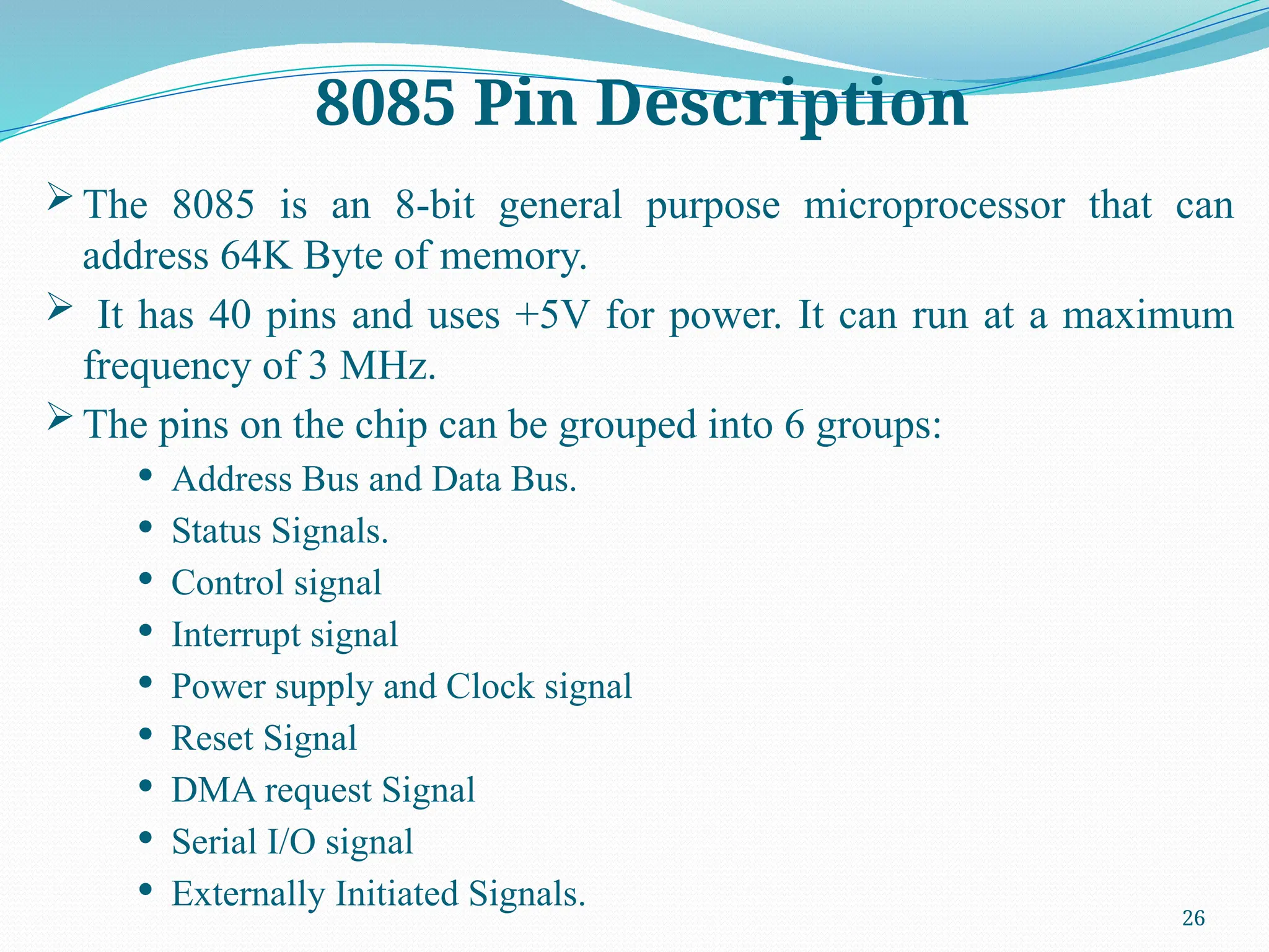 26
 The 8085 is an 8-bit general purpose microprocessor that can
address 64K Byte of memory.
 It has 40 pins and uses +5V for power. It can run at a maximum
frequency of 3 MHz.
 The pins on the chip can be grouped into 6 groups:
 Address Bus and Data Bus.
 Status Signals.
 Control signal
 Interrupt signal
 Power supply and Clock signal
 Reset Signal
 DMA request Signal
 Serial I/O signal
 Externally Initiated Signals.
8085 Pin Description
 