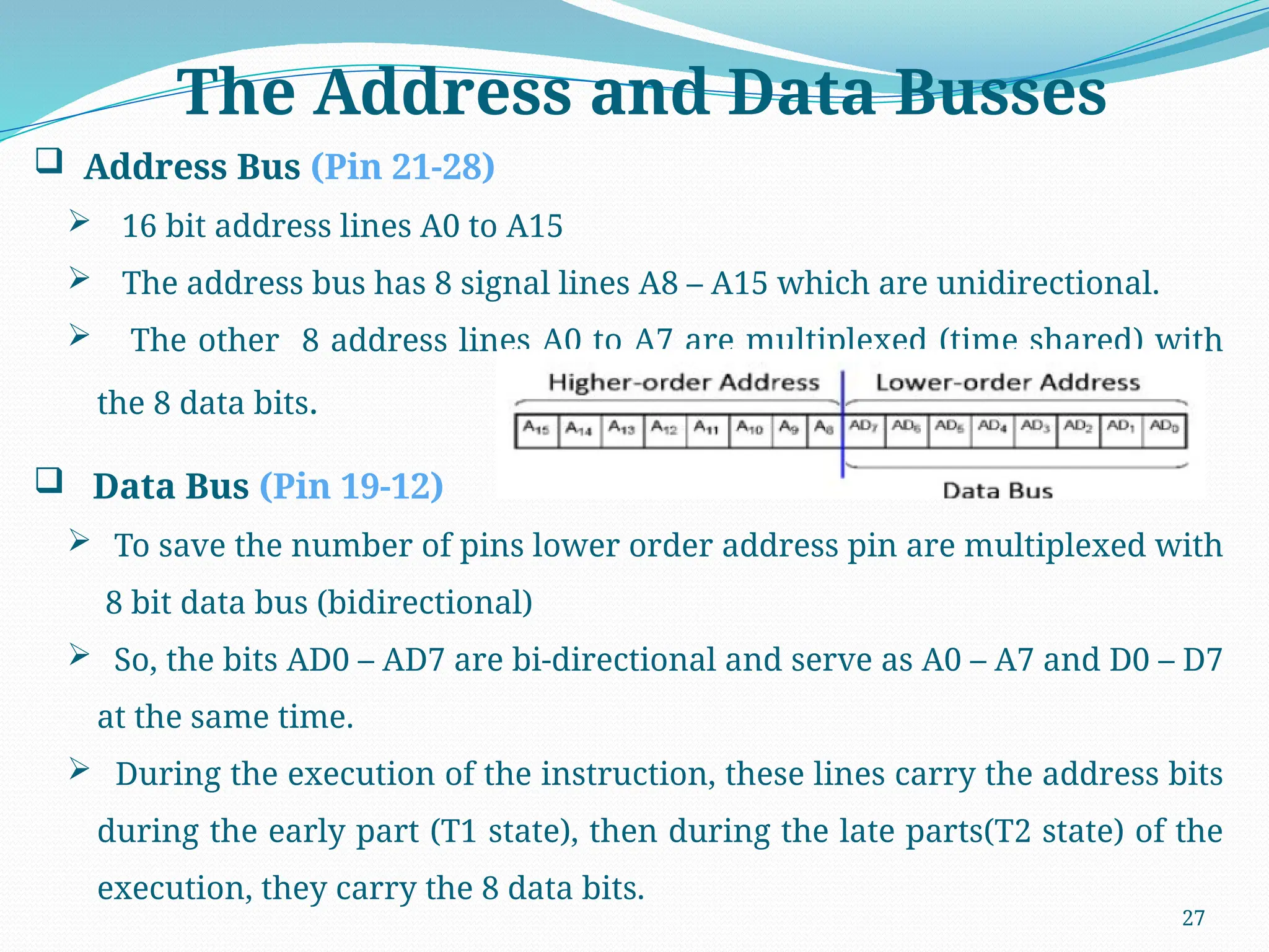27
 Address Bus (Pin 21-28)
 16 bit address lines A0 to A15
 The address bus has 8 signal lines A8 – A15 which are unidirectional.
 The other 8 address lines A0 to A7 are multiplexed (time shared) with
the 8 data bits.
 Data Bus (Pin 19-12)
 To save the number of pins lower order address pin are multiplexed with
8 bit data bus (bidirectional)
 So, the bits AD0 – AD7 are bi-directional and serve as A0 – A7 and D0 – D7
at the same time.
 During the execution of the instruction, these lines carry the address bits
during the early part (T1 state), then during the late parts(T2 state) of the
execution, they carry the 8 data bits.
The Address and Data Busses
 