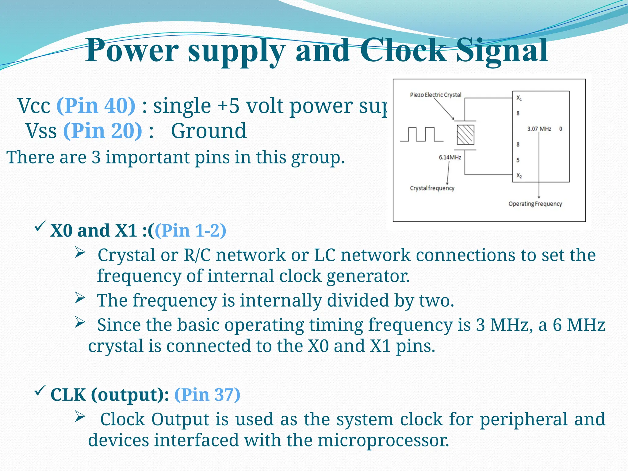 Power supply and Clock Signal
Vcc (Pin 40) : single +5 volt power supply
Vss (Pin 20) : Ground
There are 3 important pins in this group.
 X0 and X1 :((Pin 1-2)
 Crystal or R/C network or LC network connections to set the
frequency of internal clock generator.
 The frequency is internally divided by two.
 Since the basic operating timing frequency is 3 MHz, a 6 MHz
crystal is connected to the X0 and X1 pins.
 CLK (output): (Pin 37)
 Clock Output is used as the system clock for peripheral and
devices interfaced with the microprocessor.
 