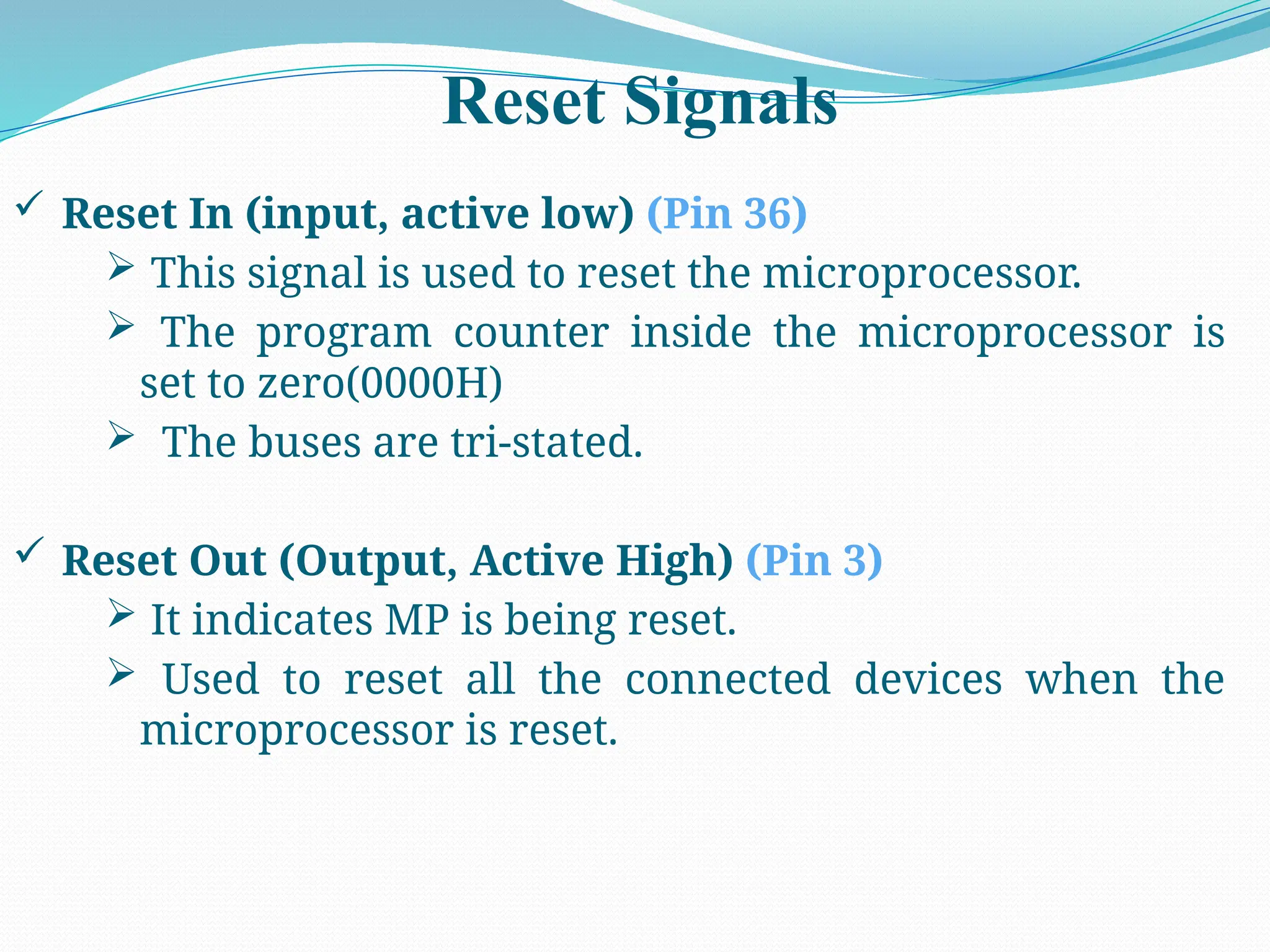 Reset Signals
 Reset In (input, active low) (Pin 36)
 This signal is used to reset the microprocessor.
 The program counter inside the microprocessor is
set to zero(0000H)
 The buses are tri-stated.
 Reset Out (Output, Active High) (Pin 3)
 It indicates MP is being reset.
 Used to reset all the connected devices when the
microprocessor is reset.
 