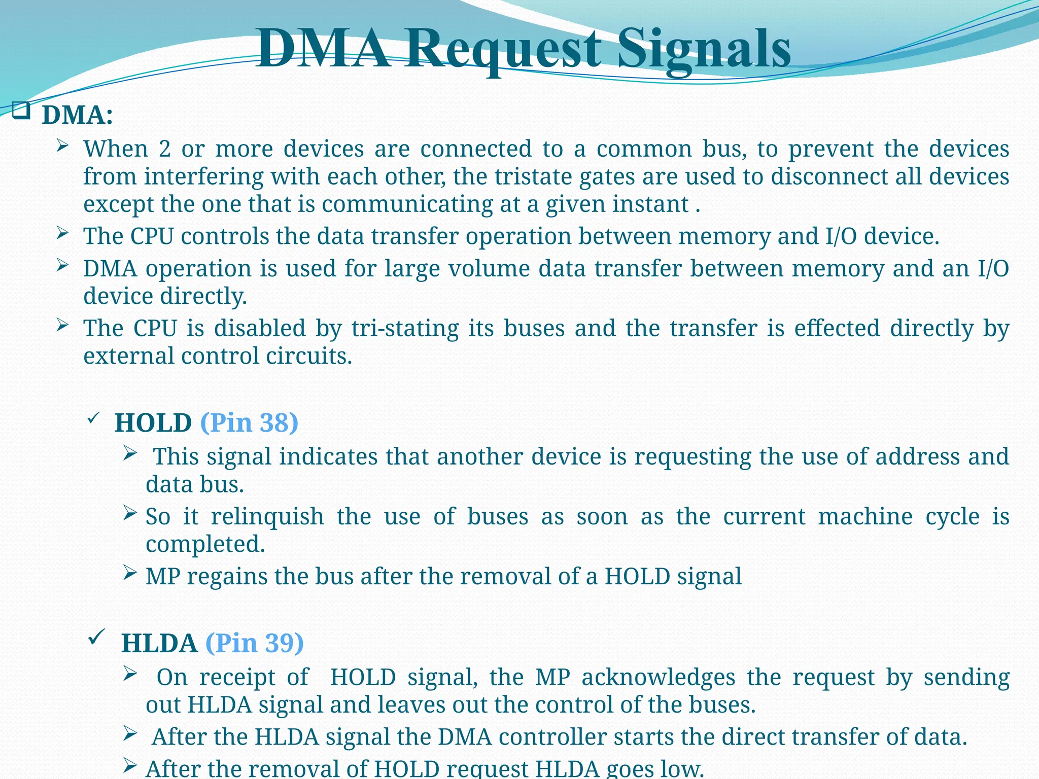 DMA Request Signals
 DMA:
 When 2 or more devices are connected to a common bus, to prevent the devices
from interfering with each other, the tristate gates are used to disconnect all devices
except the one that is communicating at a given instant .
 The CPU controls the data transfer operation between memory and I/O device.
 DMA operation is used for large volume data transfer between memory and an I/O
device directly.
 The CPU is disabled by tri-stating its buses and the transfer is effected directly by
external control circuits.
 HOLD (Pin 38)
 This signal indicates that another device is requesting the use of address and
data bus.
 So it relinquish the use of buses as soon as the current machine cycle is
completed.
 MP regains the bus after the removal of a HOLD signal
 HLDA (Pin 39)
 On receipt of HOLD signal, the MP acknowledges the request by sending
out HLDA signal and leaves out the control of the buses.
 After the HLDA signal the DMA controller starts the direct transfer of data.
 After the removal of HOLD request HLDA goes low.
 