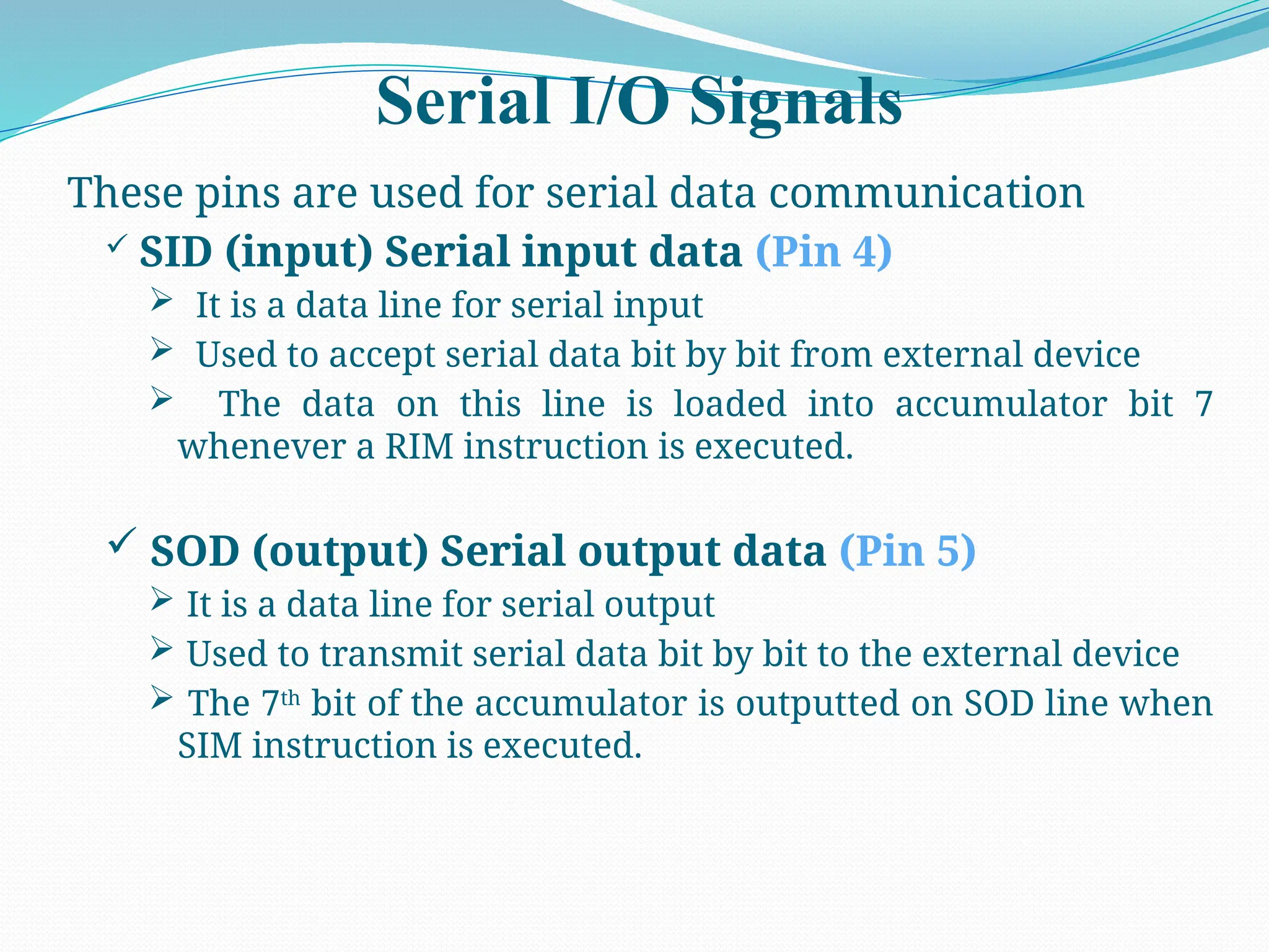 Serial I/O Signals
These pins are used for serial data communication
 SID (input) Serial input data (Pin 4)
 It is a data line for serial input
 Used to accept serial data bit by bit from external device
 The data on this line is loaded into accumulator bit 7
whenever a RIM instruction is executed.
 SOD (output) Serial output data (Pin 5)
 It is a data line for serial output
 Used to transmit serial data bit by bit to the external device
 The 7th
bit of the accumulator is outputted on SOD line when
SIM instruction is executed.
 