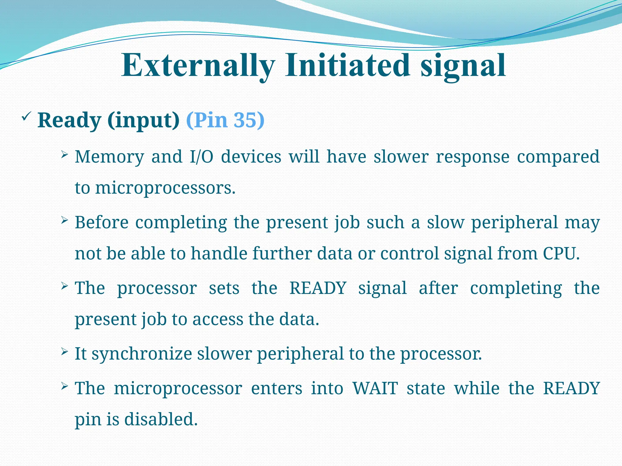 Externally Initiated signal
 Ready (input) (Pin 35)
 Memory and I/O devices will have slower response compared
to microprocessors.
 Before completing the present job such a slow peripheral may
not be able to handle further data or control signal from CPU.
 The processor sets the READY signal after completing the
present job to access the data.
 It synchronize slower peripheral to the processor.
 The microprocessor enters into WAIT state while the READY
pin is disabled.
 