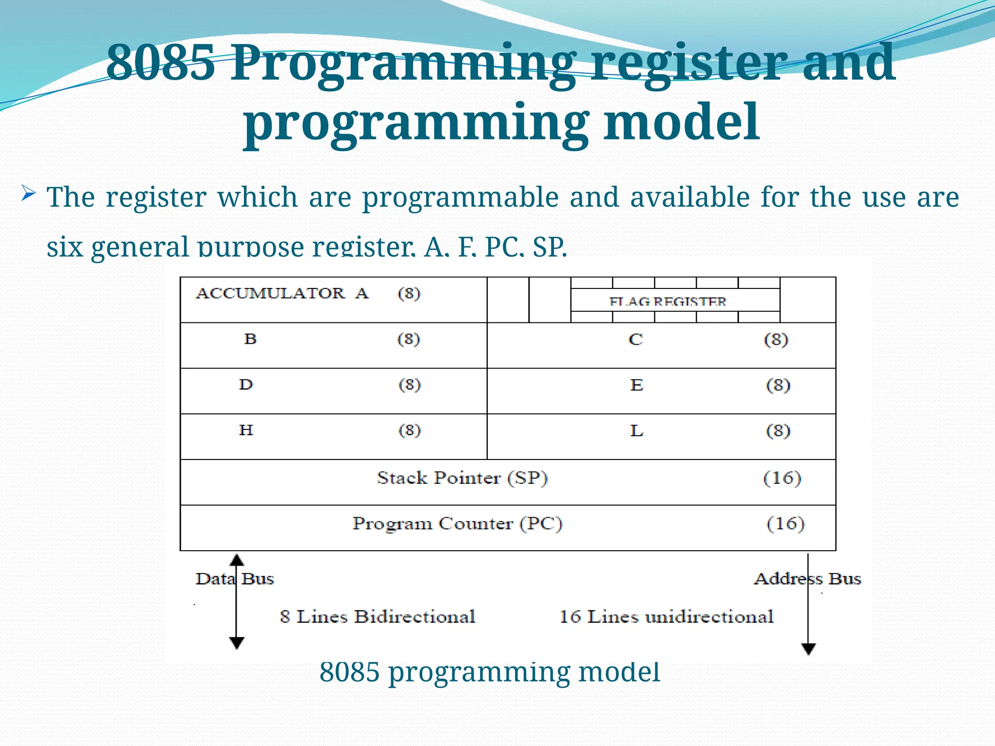 8085 Programming register and
programming model
 The register which are programmable and available for the use are
six general purpose register, A, F, PC, SP.
8085 programming model
 