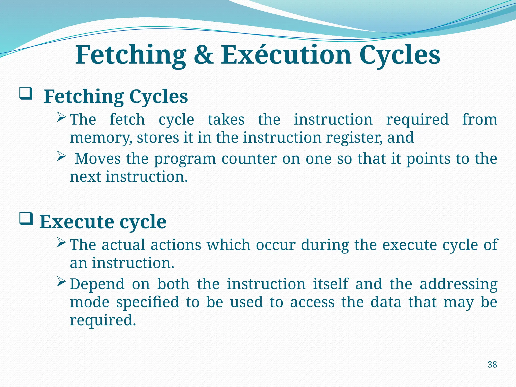 Fetching & Exécution Cycles
 Fetching Cycles
The fetch cycle takes the instruction required from
memory, stores it in the instruction register, and
 Moves the program counter on one so that it points to the
next instruction.
 Execute cycle
The actual actions which occur during the execute cycle of
an instruction.
Depend on both the instruction itself and the addressing
mode specified to be used to access the data that may be
required.
38
 