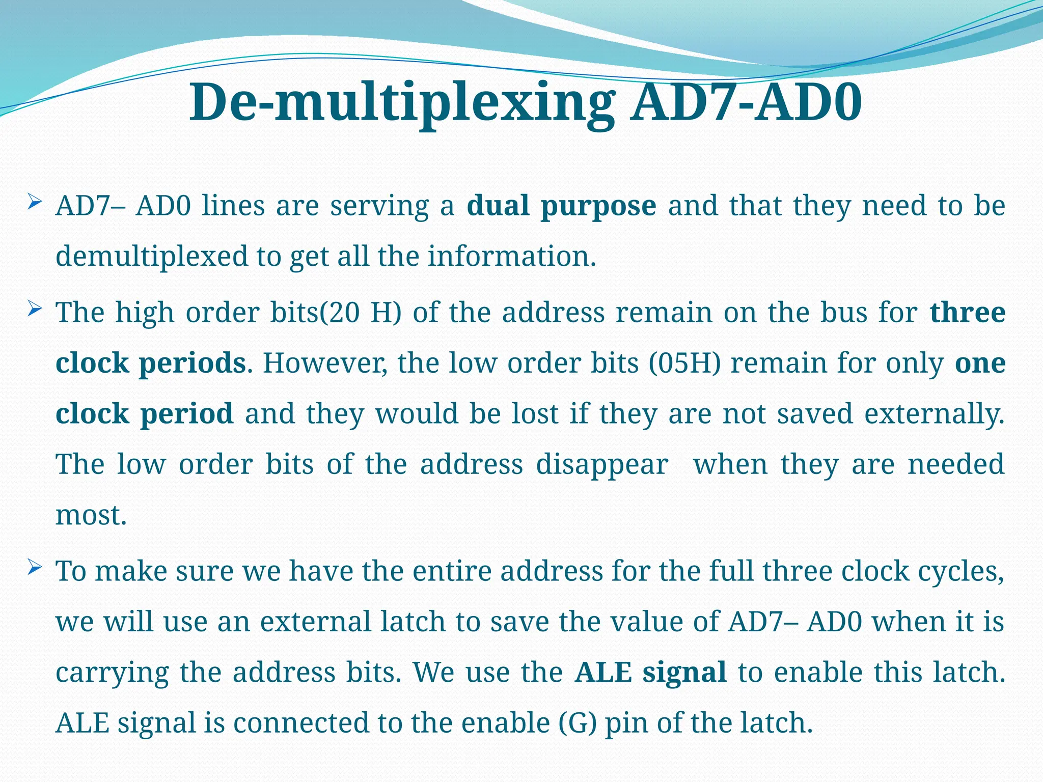 De-multiplexing AD7-AD0
 AD7– AD0 lines are serving a dual purpose and that they need to be
demultiplexed to get all the information.
 The high order bits(20 H) of the address remain on the bus for three
clock periods. However, the low order bits (05H) remain for only one
clock period and they would be lost if they are not saved externally.
The low order bits of the address disappear when they are needed
most.
 To make sure we have the entire address for the full three clock cycles,
we will use an external latch to save the value of AD7– AD0 when it is
carrying the address bits. We use the ALE signal to enable this latch.
ALE signal is connected to the enable (G) pin of the latch.
 