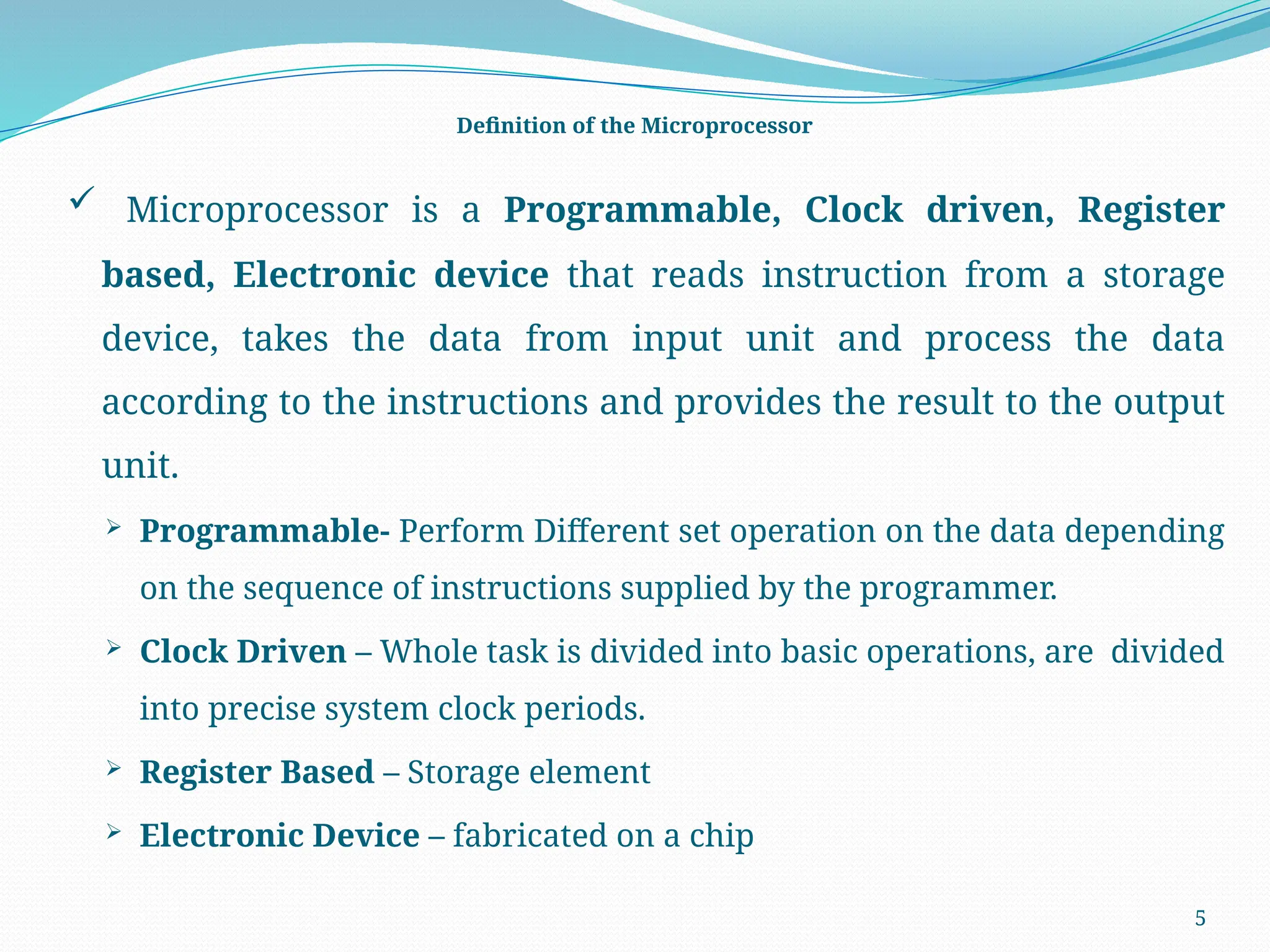 5
Definition of the Microprocessor
 Microprocessor is a Programmable, Clock driven, Register
based, Electronic device that reads instruction from a storage
device, takes the data from input unit and process the data
according to the instructions and provides the result to the output
unit.
 Programmable- Perform Different set operation on the data depending
on the sequence of instructions supplied by the programmer.
 Clock Driven – Whole task is divided into basic operations, are divided
into precise system clock periods.
 Register Based – Storage element
 Electronic Device – fabricated on a chip
 