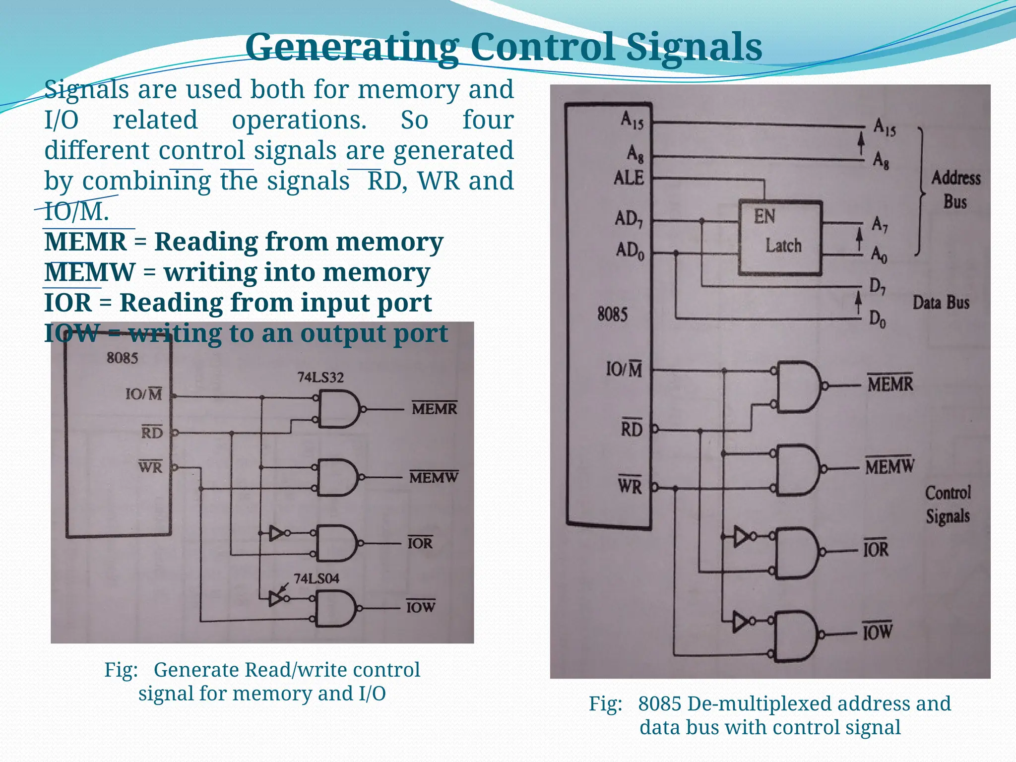 Generating Control Signals
Fig: Generate Read/write control
signal for memory and I/O
Signals are used both for memory and
I/O related operations. So four
different control signals are generated
by combining the signals RD, WR and
IO/M.
MEMR = Reading from memory
MEMW = writing into memory
IOR = Reading from input port
IOW = writing to an output port
Fig: 8085 De-multiplexed address and
data bus with control signal
 