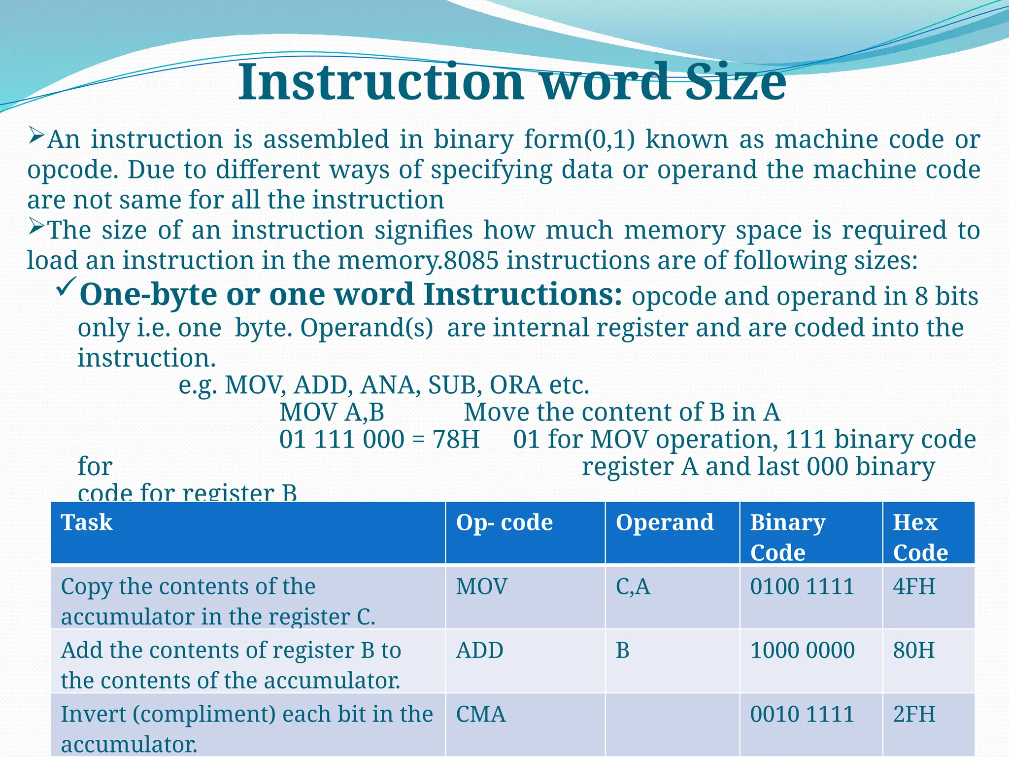 Instruction word Size
An instruction is assembled in binary form(0,1) known as machine code or
opcode. Due to different ways of specifying data or operand the machine code
are not same for all the instruction
The size of an instruction signifies how much memory space is required to
load an instruction in the memory.8085 instructions are of following sizes:
One-byte or one word Instructions: opcode and operand in 8 bits
only i.e. one byte. Operand(s) are internal register and are coded into the
instruction.
e.g. MOV, ADD, ANA, SUB, ORA etc.
MOV A,B Move the content of B in A
01 111 000 = 78H 01 for MOV operation, 111 binary code
for register A and last 000 binary
code for register B
Task Op- code Operand Binary
Code
Hex
Code
Copy the contents of the
accumulator in the register C.
MOV C,A 0100 1111 4FH
Add the contents of register B to
the contents of the accumulator.
ADD B 1000 0000 80H
Invert (compliment) each bit in the
accumulator.
CMA 0010 1111 2FH
 