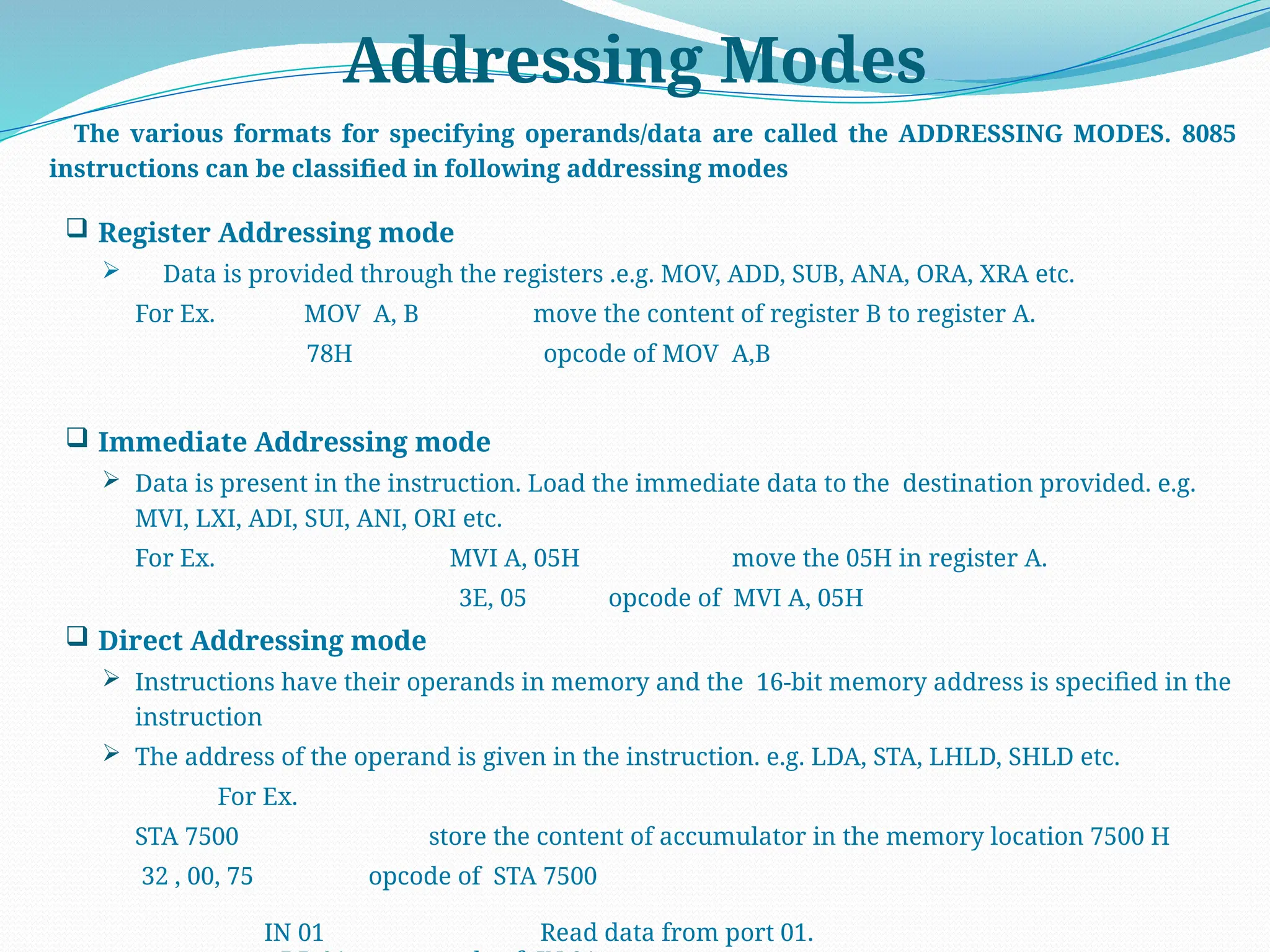 Addressing Modes
The various formats for specifying operands/data are called the ADDRESSING MODES. 8085
instructions can be classified in following addressing modes
 Register Addressing mode
 Data is provided through the registers .e.g. MOV, ADD, SUB, ANA, ORA, XRA etc.
For Ex. MOV A, B move the content of register B to register A.
78H opcode of MOV A,B
 Immediate Addressing mode
 Data is present in the instruction. Load the immediate data to the destination provided. e.g.
MVI, LXI, ADI, SUI, ANI, ORI etc.
For Ex. MVI A, 05H move the 05H in register A.
3E, 05 opcode of MVI A, 05H
 Direct Addressing mode
 Instructions have their operands in memory and the 16-bit memory address is specified in the
instruction
 The address of the operand is given in the instruction. e.g. LDA, STA, LHLD, SHLD etc.
For Ex.
STA 7500 store the content of accumulator in the memory location 7500 H
32 , 00, 75 opcode of STA 7500
IN 01 Read data from port 01.
 