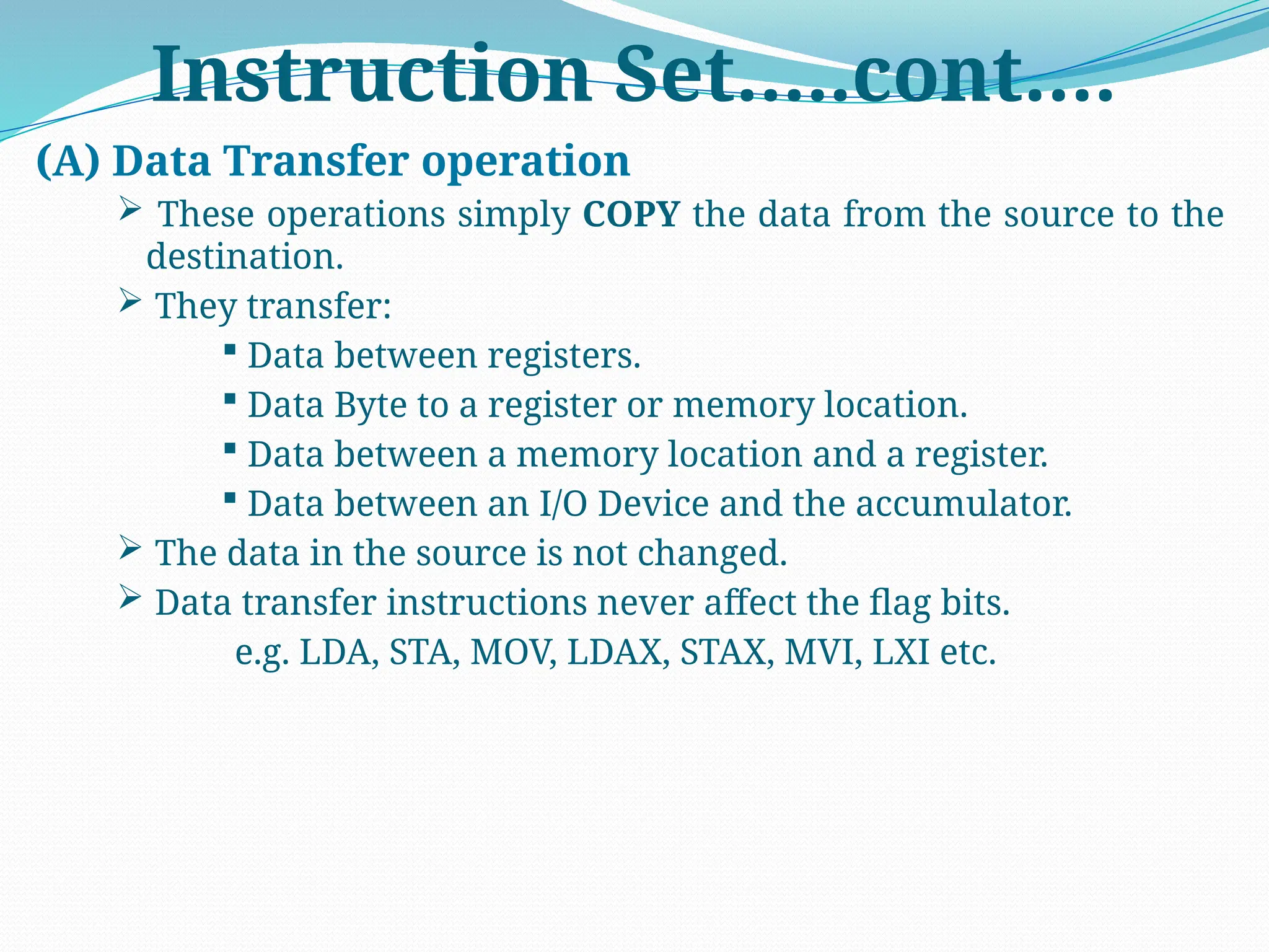 Instruction Set…..cont….
(A) Data Transfer operation
 These operations simply COPY the data from the source to the
destination.
 They transfer:
 Data between registers.
 Data Byte to a register or memory location.
 Data between a memory location and a register.
 Data between an I/O Device and the accumulator.
 The data in the source is not changed.
 Data transfer instructions never affect the flag bits.
e.g. LDA, STA, MOV, LDAX, STAX, MVI, LXI etc.
 