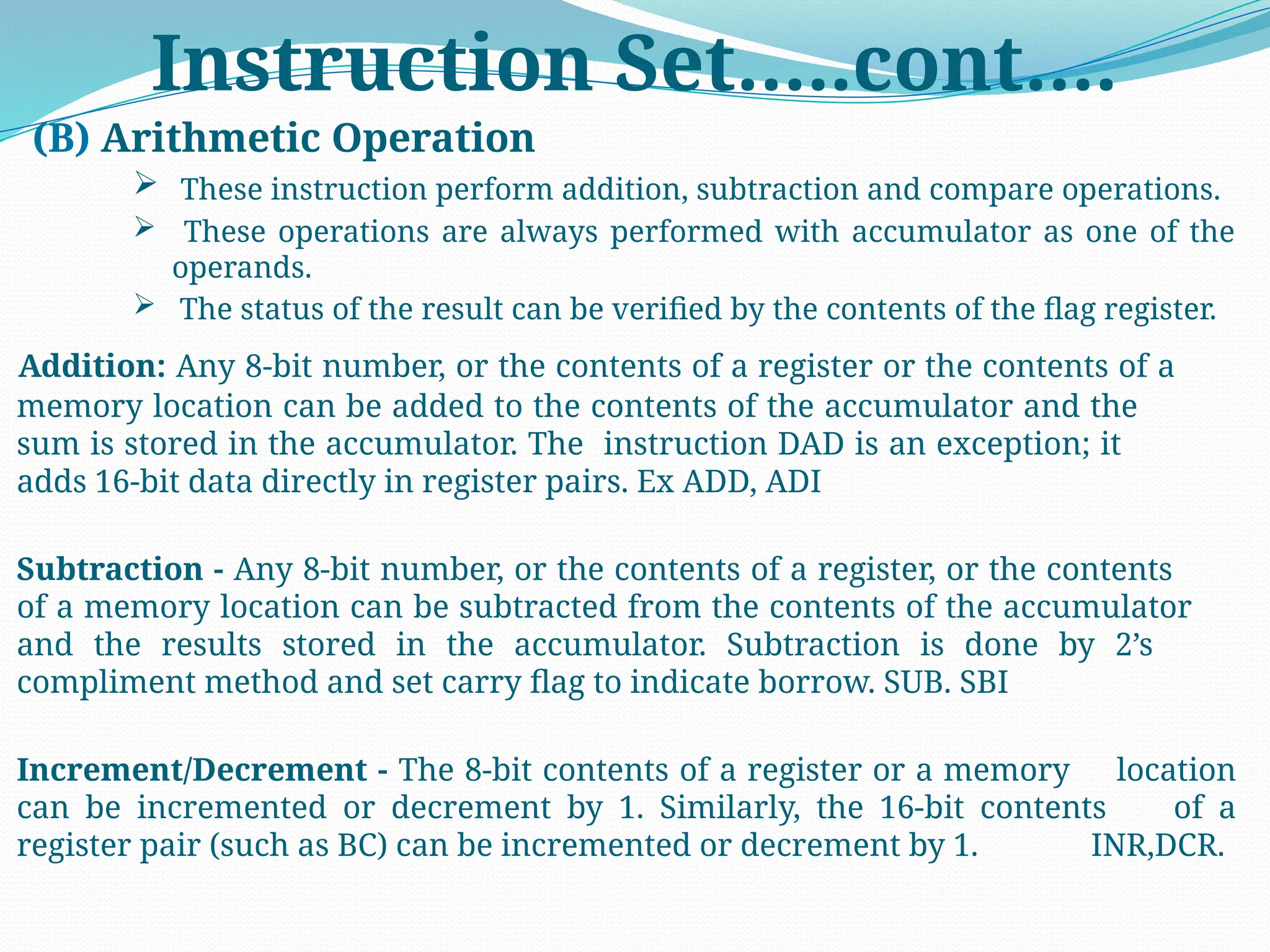 Instruction Set…..cont….
(B) Arithmetic Operation
 These instruction perform addition, subtraction and compare operations.
 These operations are always performed with accumulator as one of the
operands.
 The status of the result can be verified by the contents of the flag register.
Addition: Any 8-bit number, or the contents of a register or the contents of a
memory location can be added to the contents of the accumulator and the
sum is stored in the accumulator. The instruction DAD is an exception; it
adds 16-bit data directly in register pairs. Ex ADD, ADI
Subtraction - Any 8-bit number, or the contents of a register, or the contents
of a memory location can be subtracted from the contents of the accumulator
and the results stored in the accumulator. Subtraction is done by 2’s
compliment method and set carry flag to indicate borrow. SUB. SBI
Increment/Decrement - The 8-bit contents of a register or a memory location
can be incremented or decrement by 1. Similarly, the 16-bit contents of a
register pair (such as BC) can be incremented or decrement by 1. INR,DCR.
 