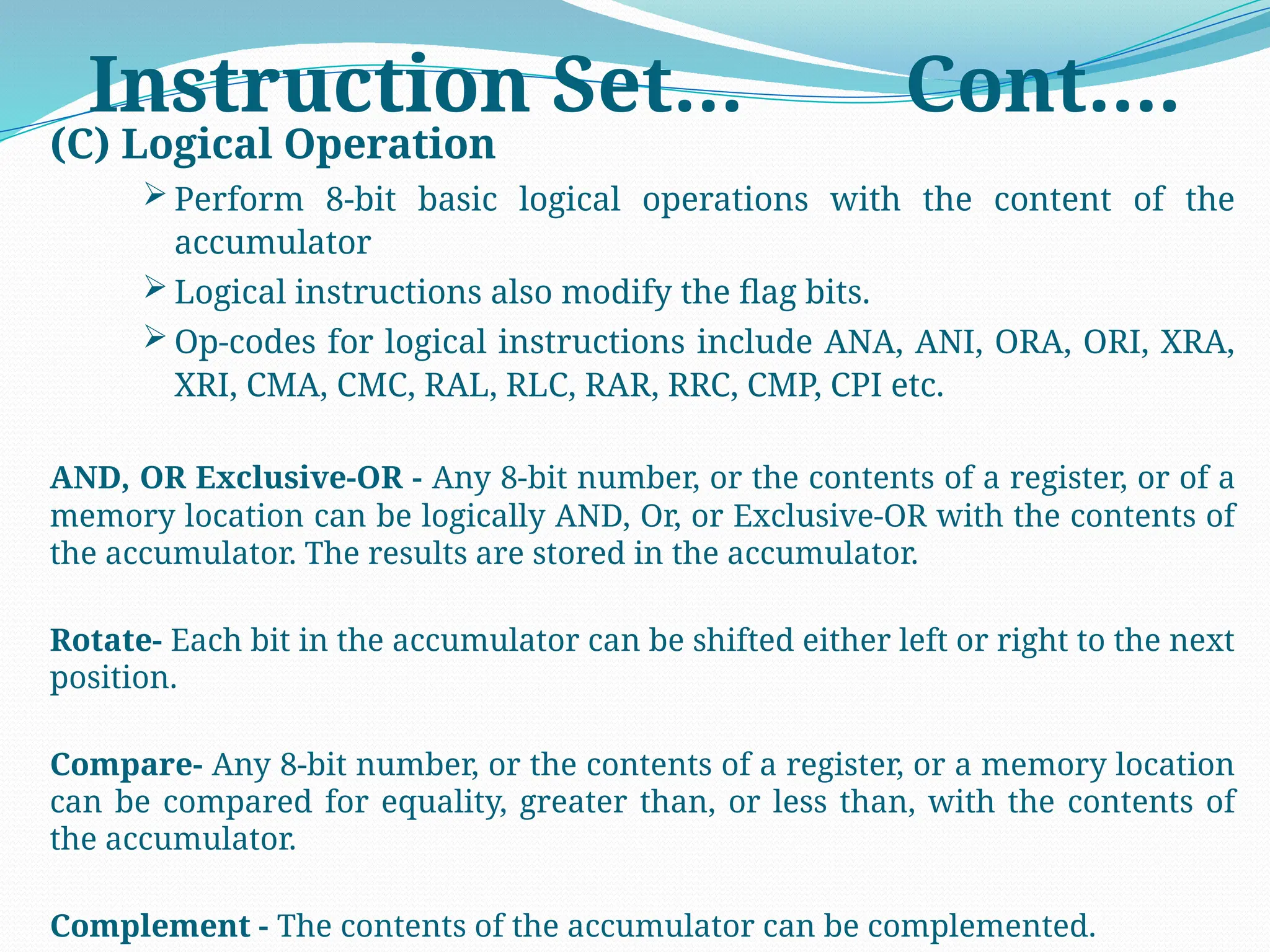 Instruction Set… Cont….
(C) Logical Operation
 Perform 8-bit basic logical operations with the content of the
accumulator
 Logical instructions also modify the flag bits.
 Op-codes for logical instructions include ANA, ANI, ORA, ORI, XRA,
XRI, CMA, CMC, RAL, RLC, RAR, RRC, CMP, CPI etc.
AND, OR Exclusive-OR - Any 8-bit number, or the contents of a register, or of a
memory location can be logically AND, Or, or Exclusive-OR with the contents of
the accumulator. The results are stored in the accumulator.
Rotate- Each bit in the accumulator can be shifted either left or right to the next
position.
Compare- Any 8-bit number, or the contents of a register, or a memory location
can be compared for equality, greater than, or less than, with the contents of
the accumulator.
Complement - The contents of the accumulator can be complemented.
 