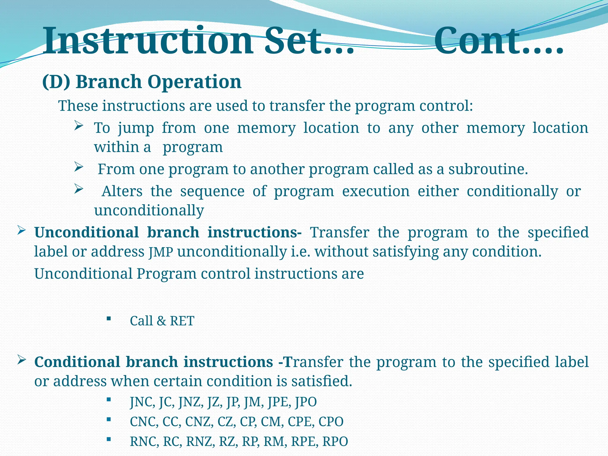 (D) Branch Operation
These instructions are used to transfer the program control:
 To jump from one memory location to any other memory location
within a program
 From one program to another program called as a subroutine.
 Alters the sequence of program execution either conditionally or
unconditionally
 Unconditional branch instructions- Transfer the program to the specified
label or address JMP unconditionally i.e. without satisfying any condition.
Unconditional Program control instructions are
 Call & RET
 Conditional branch instructions -Transfer the program to the specified label
or address when certain condition is satisfied.
 JNC, JC, JNZ, JZ, JP, JM, JPE, JPO
 CNC, CC, CNZ, CZ, CP, CM, CPE, CPO
 RNC, RC, RNZ, RZ, RP, RM, RPE, RPO
Instruction Set… Cont….
 