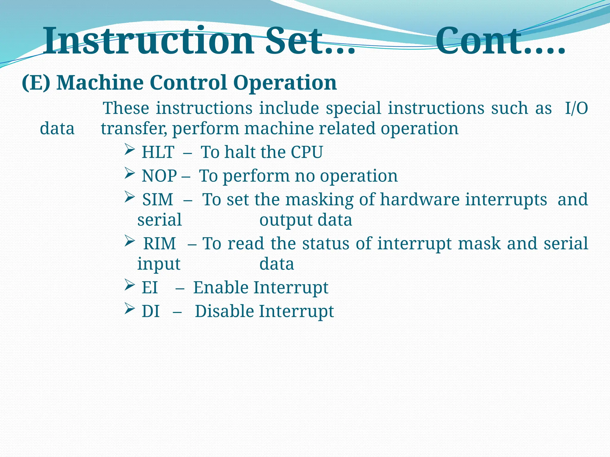 (E) Machine Control Operation
These instructions include special instructions such as I/O
data transfer, perform machine related operation
 HLT – To halt the CPU
 NOP – To perform no operation
 SIM – To set the masking of hardware interrupts and
serial output data
 RIM – To read the status of interrupt mask and serial
input data
 EI – Enable Interrupt
 DI – Disable Interrupt
Instruction Set… Cont….
 