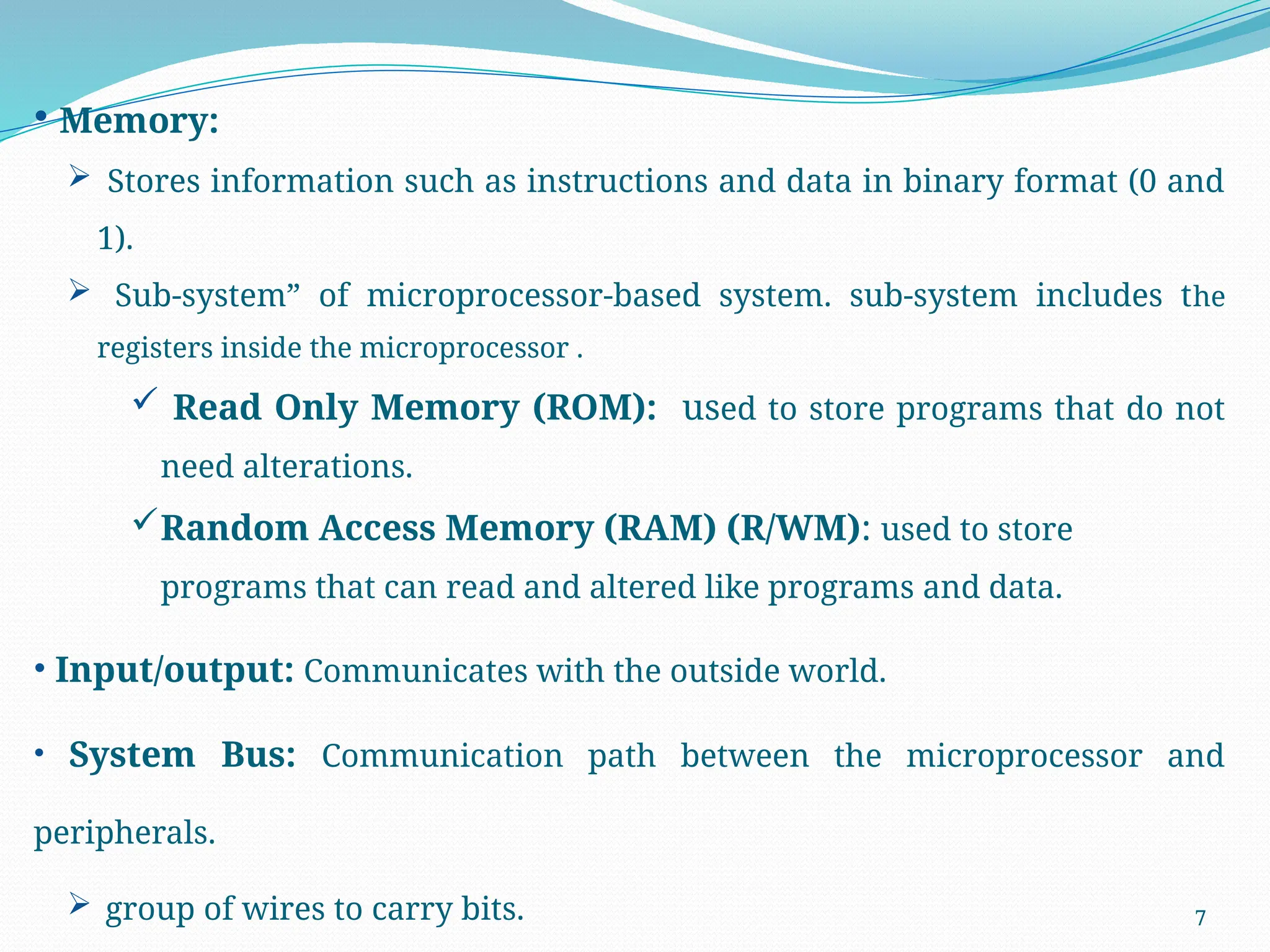 7
• Memory:
 Stores information such as instructions and data in binary format (0 and
1).
 Sub-system” of microprocessor-based system. sub-system includes the
registers inside the microprocessor .
 Read Only Memory (ROM): used to store programs that do not
need alterations.
Random Access Memory (RAM) (R/WM): used to store
programs that can read and altered like programs and data.
• Input/output: Communicates with the outside world.
• System Bus: Communication path between the microprocessor and
peripherals.
 group of wires to carry bits.
 