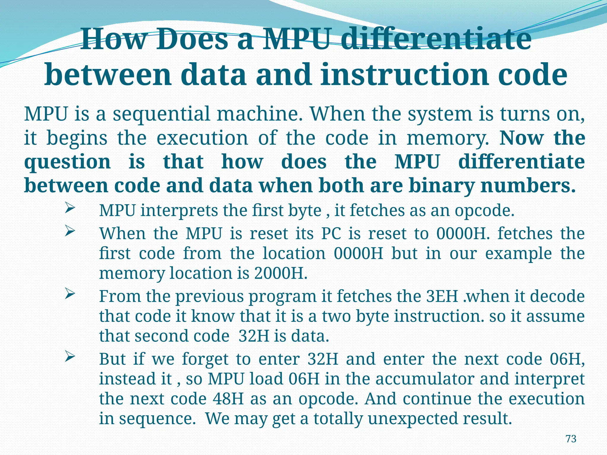 73
How Does a MPU differentiate
between data and instruction code
MPU is a sequential machine. When the system is turns on,
it begins the execution of the code in memory. Now the
question is that how does the MPU differentiate
between code and data when both are binary numbers.
 MPU interprets the first byte , it fetches as an opcode.
 When the MPU is reset its PC is reset to 0000H. fetches the
first code from the location 0000H but in our example the
memory location is 2000H.
 From the previous program it fetches the 3EH .when it decode
that code it know that it is a two byte instruction. so it assume
that second code 32H is data.
 But if we forget to enter 32H and enter the next code 06H,
instead it , so MPU load 06H in the accumulator and interpret
the next code 48H as an opcode. And continue the execution
in sequence. We may get a totally unexpected result.
 