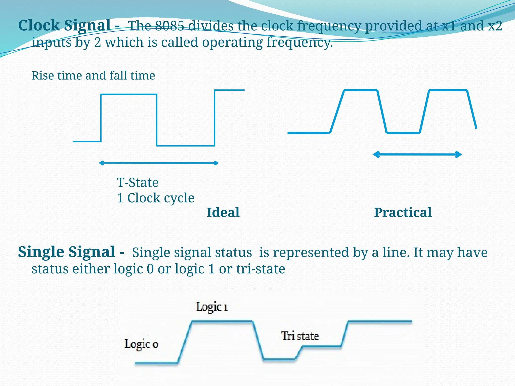 Clock Signal - The 8085 divides the clock frequency provided at x1 and x2
inputs by 2 which is called operating frequency.
Rise time and fall time
Single Signal - Single signal status is represented by a line. It may have
status either logic 0 or logic 1 or tri-state
T-State
1 Clock cycle
Ideal Practical
 