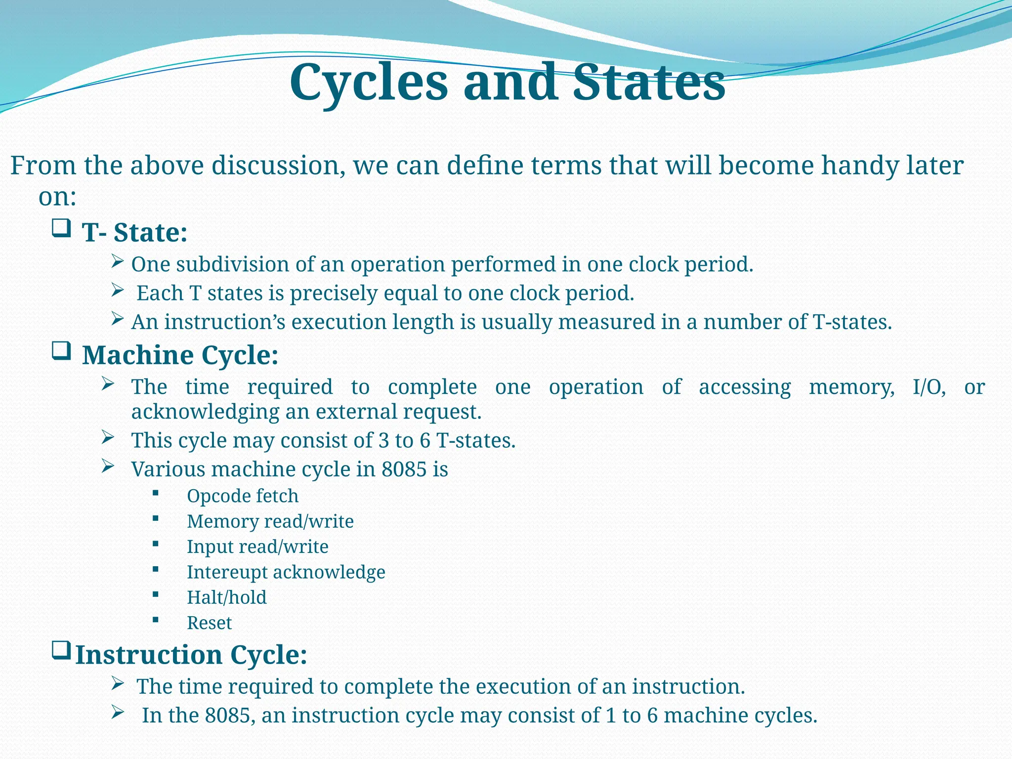 Cycles and States
From the above discussion, we can define terms that will become handy later
on:
 T- State:
 One subdivision of an operation performed in one clock period.
 Each T states is precisely equal to one clock period.
 An instruction’s execution length is usually measured in a number of T-states.
 Machine Cycle:
 The time required to complete one operation of accessing memory, I/O, or
acknowledging an external request.
 This cycle may consist of 3 to 6 T-states.
 Various machine cycle in 8085 is
 Opcode fetch
 Memory read/write
 Input read/write
 Intereupt acknowledge
 Halt/hold
 Reset
Instruction Cycle:
 The time required to complete the execution of an instruction.
 In the 8085, an instruction cycle may consist of 1 to 6 machine cycles.
 