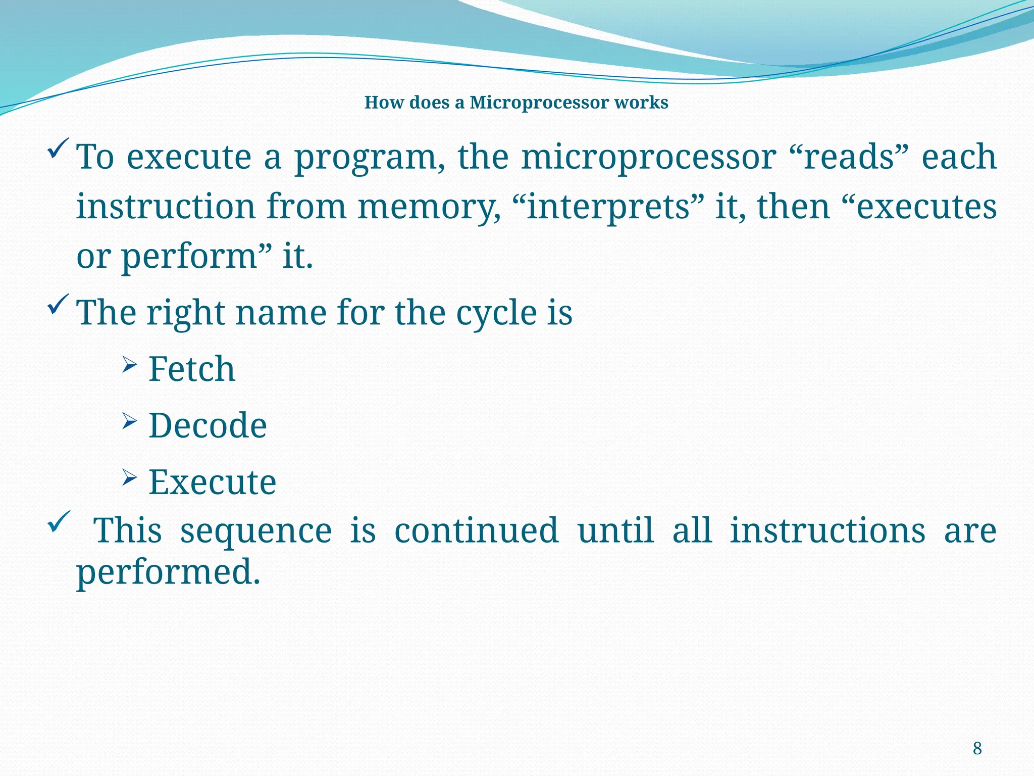 8
How does a Microprocessor works
To execute a program, the microprocessor “reads” each
instruction from memory, “interprets” it, then “executes
or perform” it.
The right name for the cycle is
 Fetch
 Decode
 Execute
 This sequence is continued until all instructions are
performed.
 