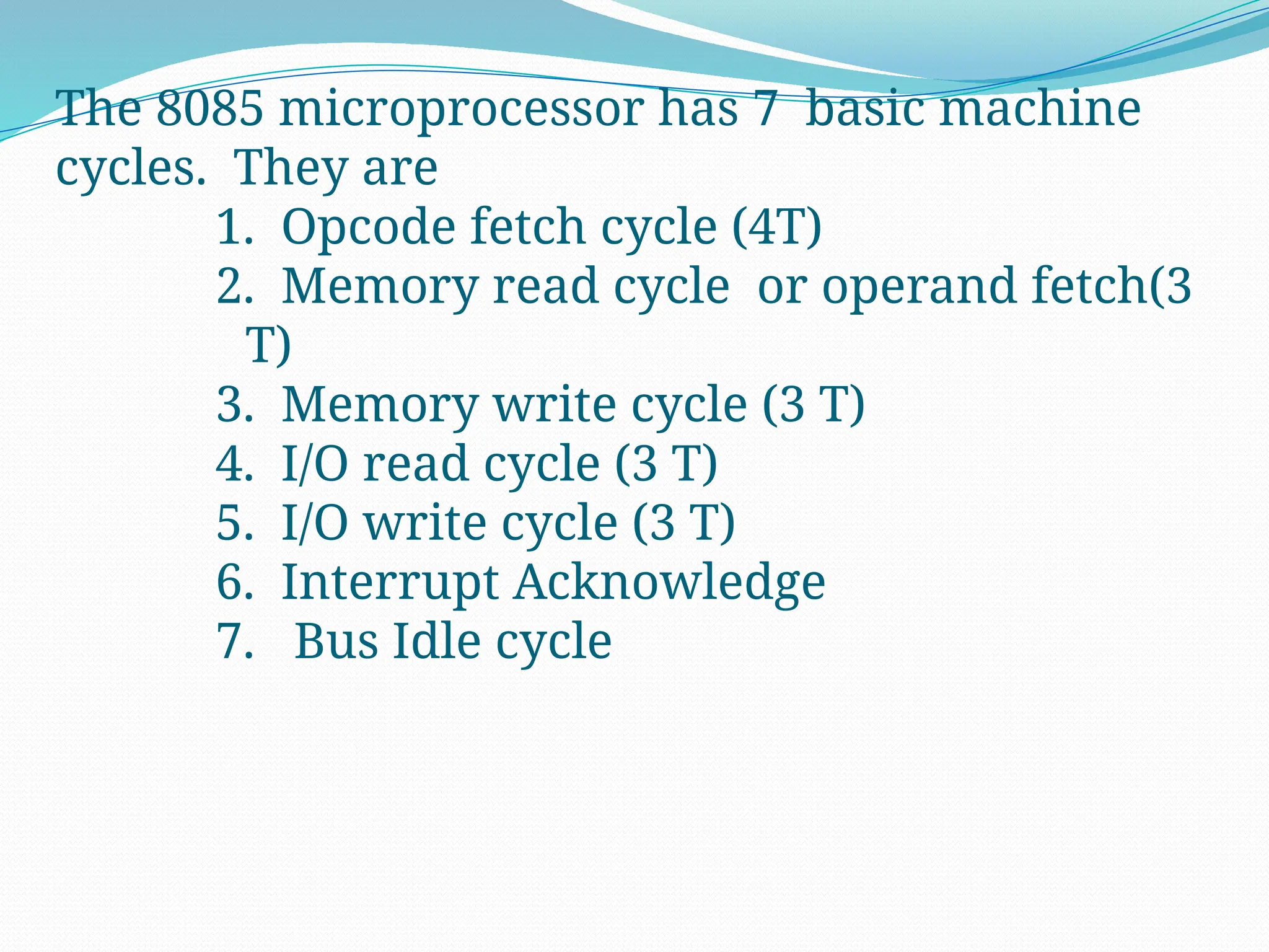 The 8085 microprocessor has 7 basic machine
cycles. They are
1. Opcode fetch cycle (4T)
2. Memory read cycle or operand fetch(3
T)
3. Memory write cycle (3 T)
4. I/O read cycle (3 T)
5. I/O write cycle (3 T)
6. Interrupt Acknowledge
7. Bus Idle cycle
 